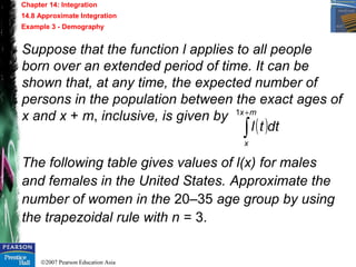 ©2007 Pearson Education Asia
Chapter 14: Integration
14.8 Approximate Integration
Example 3 - Demography
Suppose that the function l applies to all people
born over an extended period of time. It can be
shown that, at any time, the expected number of
persons in the population between the exact ages of
x and x + m, inclusive, is given by
The following table gives values of l(x) for males
and females in the United States. Approximate the
number of women in the 20–35 age group by using
the trapezoidal rule with n = 3.
( )dttl
mx
x
∫
+1
 