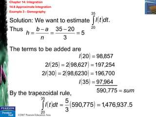 ©2007 Pearson Education Asia
Chapter 14: Integration
14.8 Approximate Integration
Example 3 - Demography
Solution: We want to estimate
Thus
The terms to be added are
By the trapezoidal rule,
( ) .
35
20
dttl∫
5
3
2035
=
−
=
−
=
n
ab
h
( )
( ) ( )
( ) ( )
( )
sum
l
l
l
l
=
=
==
==
=
90,7755
964,9735
700,1966230,982302
254,197627,982252
857,9820
( ) ( ) 5.937,476,1775,590
3
5
35
20
=≈∫ dttl
 