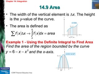 ©2007 Pearson Education Asia
Chapter 14: Integration
14.9 Area14.9 Area
Example 1 - Using the Definite Integral to Find Area
• The width of the vertical element is ∆x. The height
is the y-value of the curve.
• The area is defined as
( ) ( ) areadxxfxxf
b
a
=→∆ ∫∑
Find the area of the region bounded by the curve
and the x-axis.
2
6 xxy −−=
 