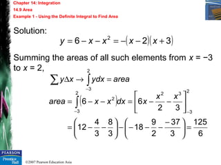 ©2007 Pearson Education Asia
Chapter 14: Integration
14.9 Area
Example 1 - Using the Definite Integral to Find Area
Solution:
Summing the areas of all such elements from x = −3
to x = 2,
( )( )326 2
+−−=−−= xxxxy
areadxyxy =→∆ ∫∑
−
2
3
( )
6
125
3
37
2
9
18
3
8
3
4
12
32
66
2
3
322
3
2
=




 −
−−−−





−−=






−−=−−=
−−
∫
xx
xdxxxarea
 