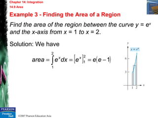 ©2007 Pearson Education Asia
Chapter 14: Integration
14.9 Area
Example 3 - Finding the Area of a Region
Find the area of the region between the curve y = ex
and the x-axis from x = 1 to x = 2.
Solution: We have
[ ] ( )1
2
1
2
1
−=== ∫ eeedxearea xx
 