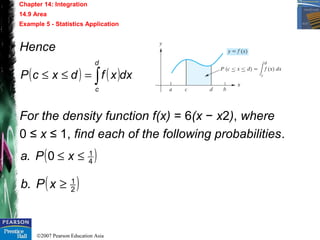 ©2007 Pearson Education Asia
Chapter 14: Integration
14.9 Area
Example 5 - Statistics Application
Hence
For the density function f(x) = 6(x − x2), where
0 ≤ x ≤ 1, find each of the following probabilities.
( ) ( )dxxfdxcP
d
c
∫=≤≤
( )4
1
0. ≤≤ xPa
( )2
1
. ≥xPb
 