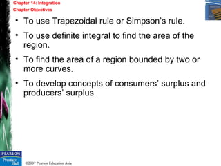 ©2007 Pearson Education Asia
• To use Trapezoidal rule or Simpson’s rule.
• To use definite integral to find the area of the
region.
• To find the area of a region bounded by two or
more curves.
• To develop concepts of consumers’ surplus and
producers’ surplus.
Chapter 14: Integration
Chapter Objectives
 