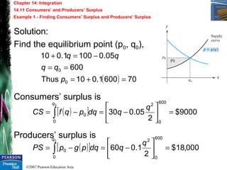 ©2007 Pearson Education Asia
Chapter 14: Integration
14.11 Consumers’ and Producers’ Surplus
Example 1 - Finding Consumers’ Surplus and Producers’ Surplus
Solution:
Find the equilibrium point (p0, q0),
Consumers’ surplus is
Producers’ surplus is
( ) 706001.010Thus
600
05.01001.010
0
0
=+=
==
−=+
p
qq
qq
( )[ ] 000,18$
2
1.060
600
0
2
0
0
0
=





−=−= ∫
q
qdqpgpPS
q
( )[ ] 9000$
2
05.030
600
0
2
0
0
0
=





−=−= ∫
q
qdqpqfCS
q
 