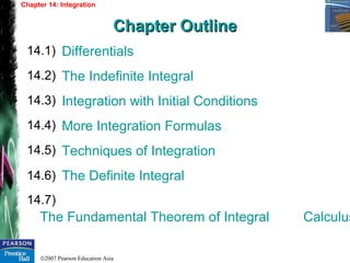 ©2007 Pearson Education Asia
Differentials
The Indefinite Integral
Integration with Initial Conditions
More Integration Formulas
Techniques of Integration
The Definite Integral
The Fundamental Theorem of Integral Calculus
14.1)
14.2)
14.3)
Chapter 14: Integration
Chapter OutlineChapter Outline
14.4)
14.5)
14.6)
14.7)
 