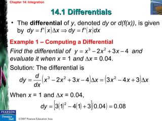 ©2007 Pearson Education Asia
Chapter 14: Integration
14.1 Differentials14.1 Differentials
Example 1 – Computing a Differential
• The differential of y, denoted dy or d(f(x)), is given
by ( ) ( )dxxfdyxxfdy '' =⇒∆=
Find the differential of and
evaluate it when x = 1 and ∆x = 0.04.
Solution: The differential is
When x = 1 and ∆x = 0.04,
432 23
−+−= xxxy
( ) ( ) xxxxxxx
dx
d
dy ∆+−=∆−+−= 343432 223
( ) ( )[ ]( ) 08.004.031413
2
=+−=dy
 