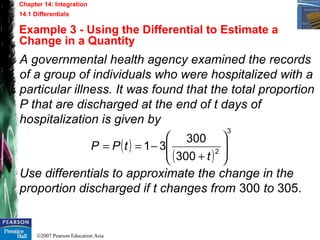 ©2007 Pearson Education Asia
Chapter 14: Integration
14.1 Differentials
Example 3 - Using the Differential to Estimate a
Change in a Quantity
A governmental health agency examined the records
of a group of individuals who were hospitalized with a
particular illness. It was found that the total proportion
P that are discharged at the end of t days of
hospitalization is given by
Use differentials to approximate the change in the
proportion discharged if t changes from 300 to 305.
( )
( )
3
2
300
300
31 







+
−==
t
tPP
 