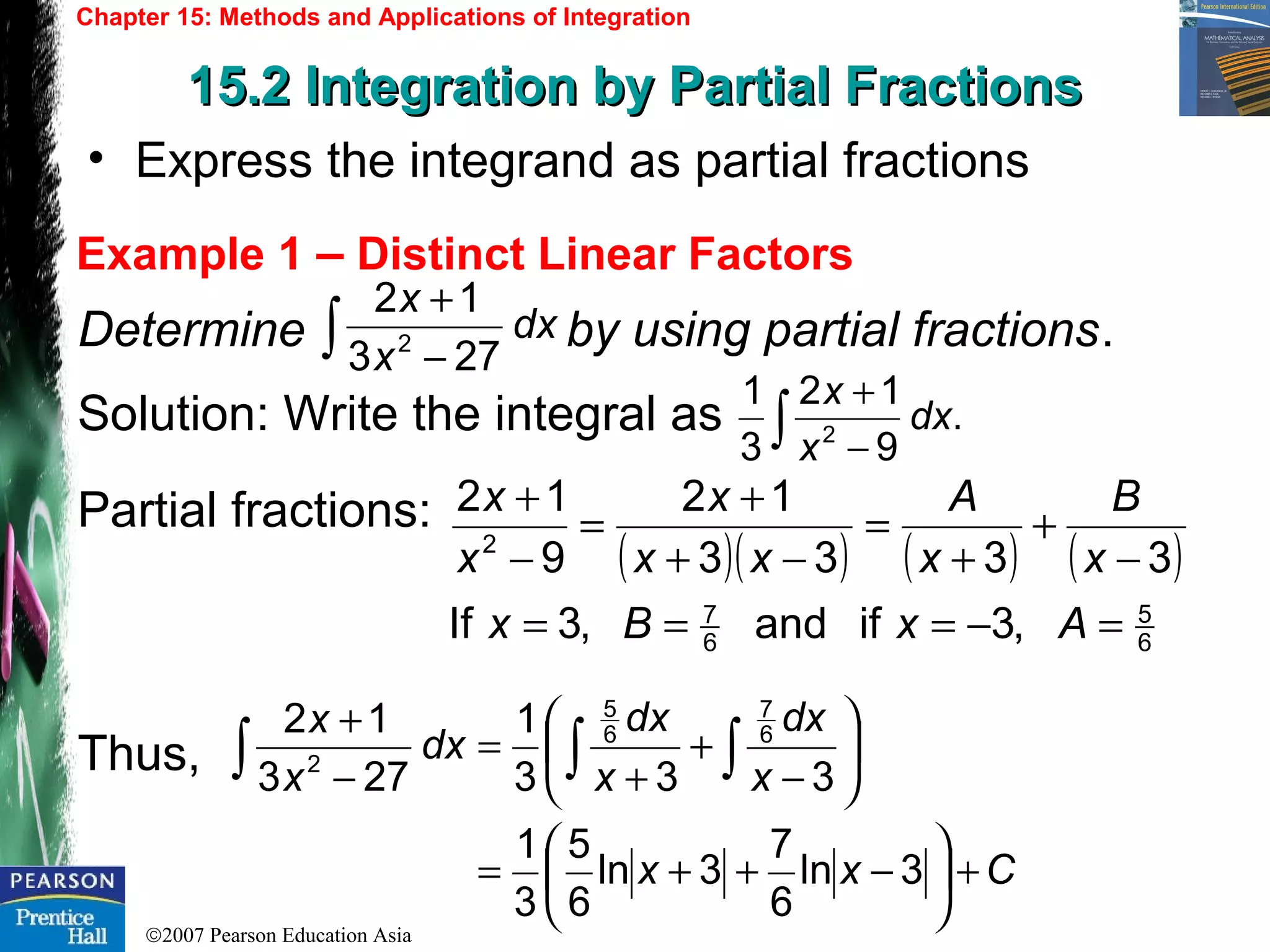 ©2007 Pearson Education Asia
Chapter 15: Methods and Applications of Integration
15.2 Integration by Partial Fractions15.2 Integration by Partial Fractions
Example 1 – Distinct Linear Factors
• Express the integrand as partial fractions
Determine by using partial fractions.
Solution: Write the integral as
Partial fractions:
Thus,
dx
x
x
273
12
2∫ −
+
.
9
12
3
1
2
dx
x
x
∫ −
+
( )( ) ( ) ( )
6
5
6
7
2
,3ifand,3If
3333
12
9
12
=−===
−
+
+
=
−+
+
=
−
+
AxBx
x
B
x
A
xx
x
x
x
Cxx
x
dx
x
dx
dx
x
x
+





−++=






−
+
+
=
−
+
∫ ∫∫
3ln
6
7
3ln
6
5
3
1
333
1
273
12 6
7
6
5
2
 