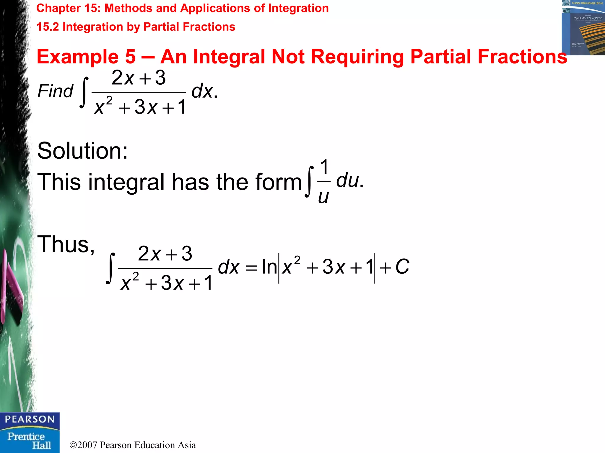 ©2007 Pearson Education Asia
Chapter 15: Methods and Applications of Integration
15.2 Integration by Partial Fractions
Example 5 – An Integral Not Requiring Partial Fractions
Find
Solution:
This integral has the form
Thus,
.
13
32
2
dx
xx
x
∫ ++
+
Cxxdx
xx
x
+++=
++
+
∫ 13ln
13
32 2
2
.
1
du
u∫
 