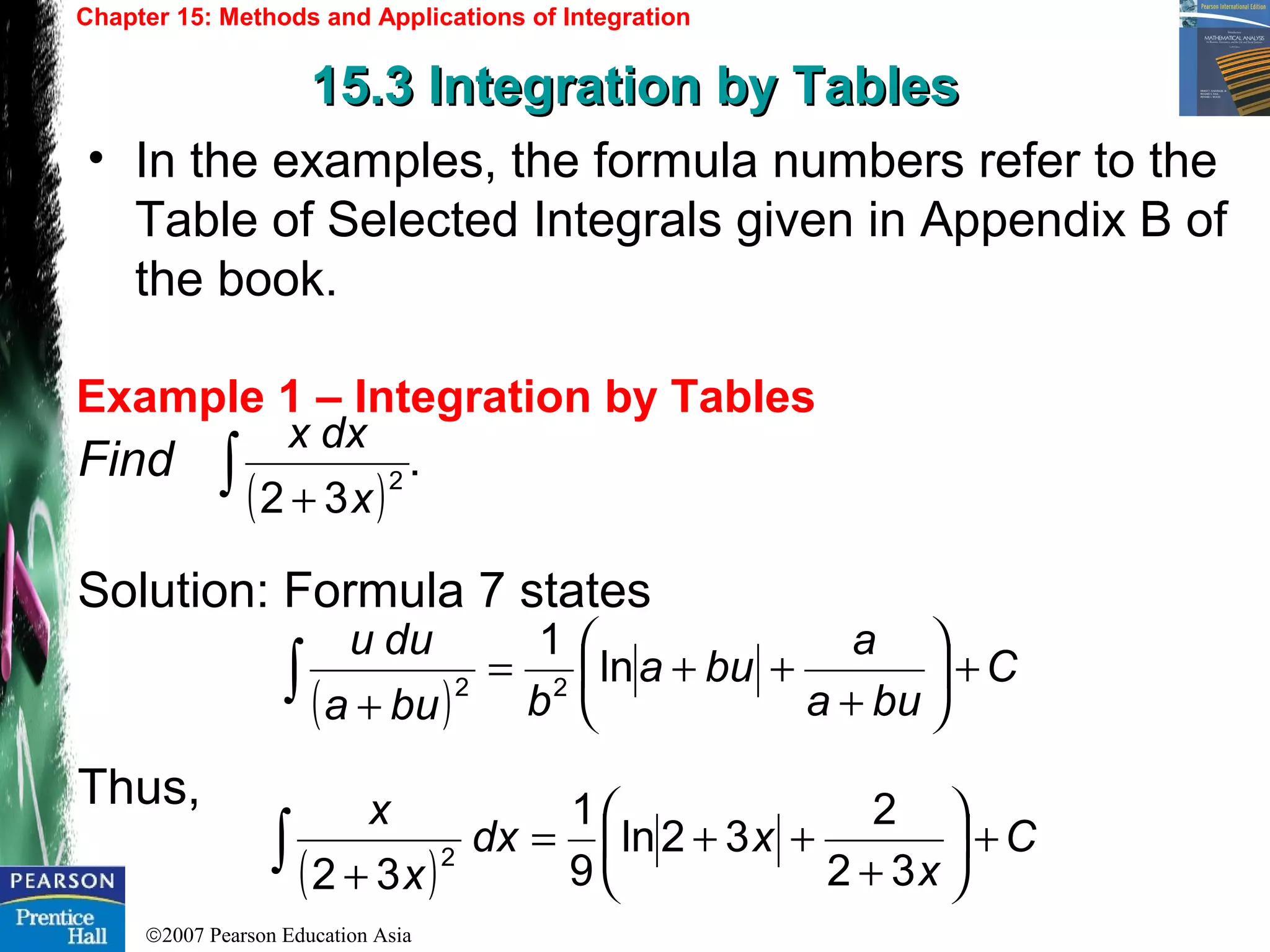 ©2007 Pearson Education Asia
Chapter 15: Methods and Applications of Integration
15.3 Integration by Tables15.3 Integration by Tables
Example 1 – Integration by Tables
• In the examples, the formula numbers refer to the
Table of Selected Integrals given in Appendix B of
the book.
Find
Solution: Formula 7 states
Thus,
( )
.
32
2∫ + x
dxx
( )
C
bua
a
bua
bbua
duu
+





+
++=
+
∫ ln
1
22
( )
C
x
xdx
x
x
+





+
++=
+
∫ 32
2
32ln
9
1
32
2
 