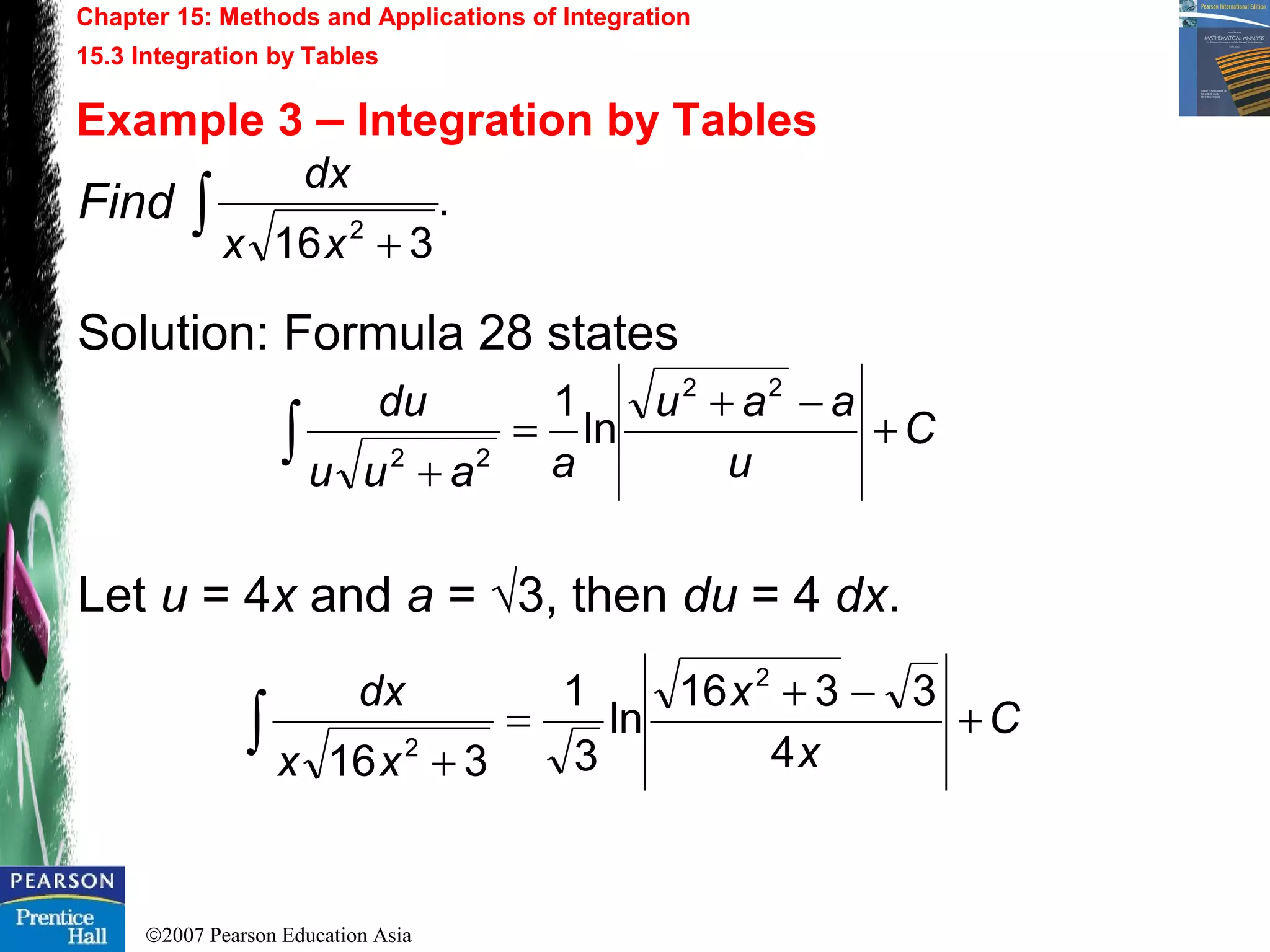 ©2007 Pearson Education Asia
Chapter 15: Methods and Applications of Integration
15.3 Integration by Tables
Example 3 – Integration by Tables
Find
Solution: Formula 28 states
Let u = 4x and a = √3, then du = 4 dx.
.
316 2∫ +xx
dx
C
u
aau
aauu
du
+
−+
=
+
∫
22
22
ln
1
C
x
x
xx
dx
+
−+
=
+
∫ 4
3316
ln
3
1
316
2
2
 