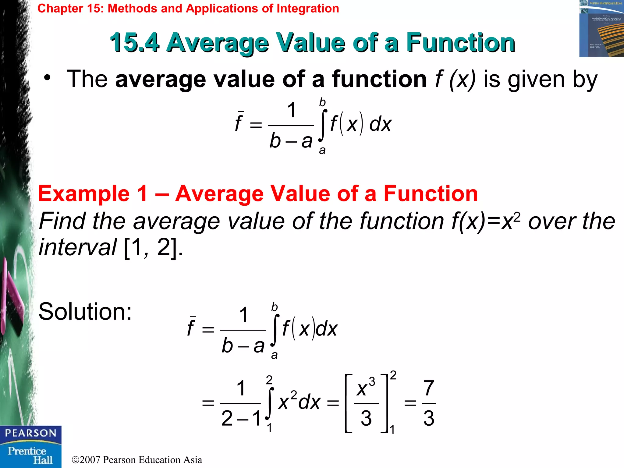 ©2007 Pearson Education Asia
Chapter 15: Methods and Applications of Integration
15.4 Average Value of a Function15.4 Average Value of a Function
Example 1 – Average Value of a Function
• The average value of a function f (x) is given by
Find the average value of the function f(x)=x2
over the
interval [1, 2].
Solution:
( ) dxxf
ab
f
b
a
1
∫−
=
( )
3
7
312
1
1
2
1
32
1
2
=





=
−
=
−
=
∫
∫
x
dxx
dxxf
ab
f
b
a
 