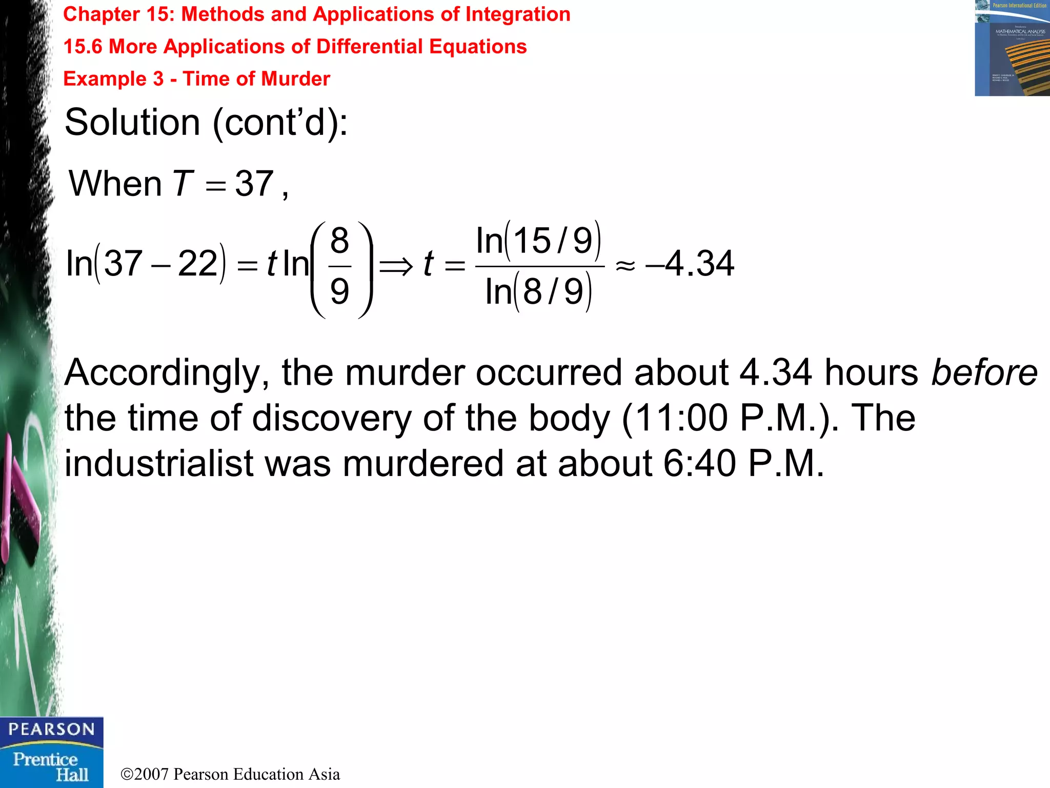 ©2007 Pearson Education Asia
Chapter 15: Methods and Applications of Integration
15.6 More Applications of Differential Equations
Example 3 - Time of Murder
Solution (cont’d):
Accordingly, the murder occurred about 4.34 hours before
the time of discovery of the body (11:00 P.M.). The
industrialist was murdered at about 6:40 P.M.
( ) ( )
( )
34.4
9/8ln
9/15ln
9
8
ln2237ln
,37When
−≈=⇒





=−
=
tt
T
 