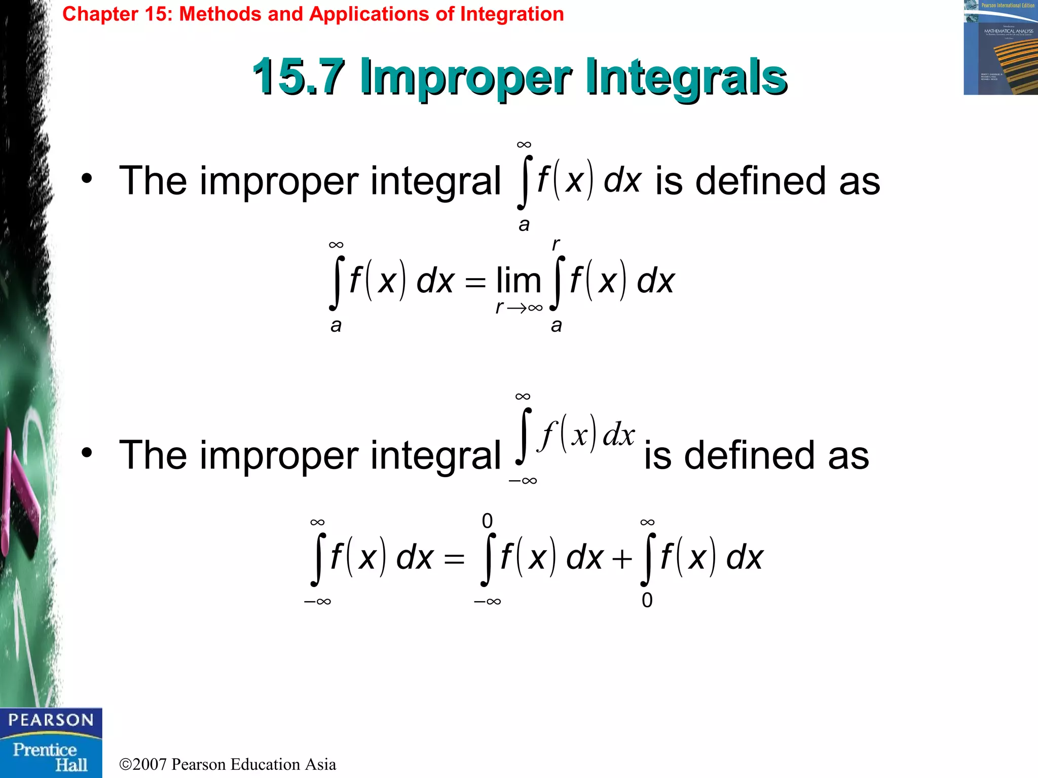 ©2007 Pearson Education Asia
Chapter 15: Methods and Applications of Integration
15.7 Improper Integrals15.7 Improper Integrals
• The improper integral is defined as
• The improper integral is defined as
( ) dxxf
a
∫
∞
( ) ( ) dxxfdxxf
r
a
r
a
lim ∫∫ ∞→
∞
=
( ) ( ) ( ) dxxfdxxfdxxf
0
0
∫∫∫
∞
∞−
∞
∞−
+=
( )dxxf∫
∞
∞−
 