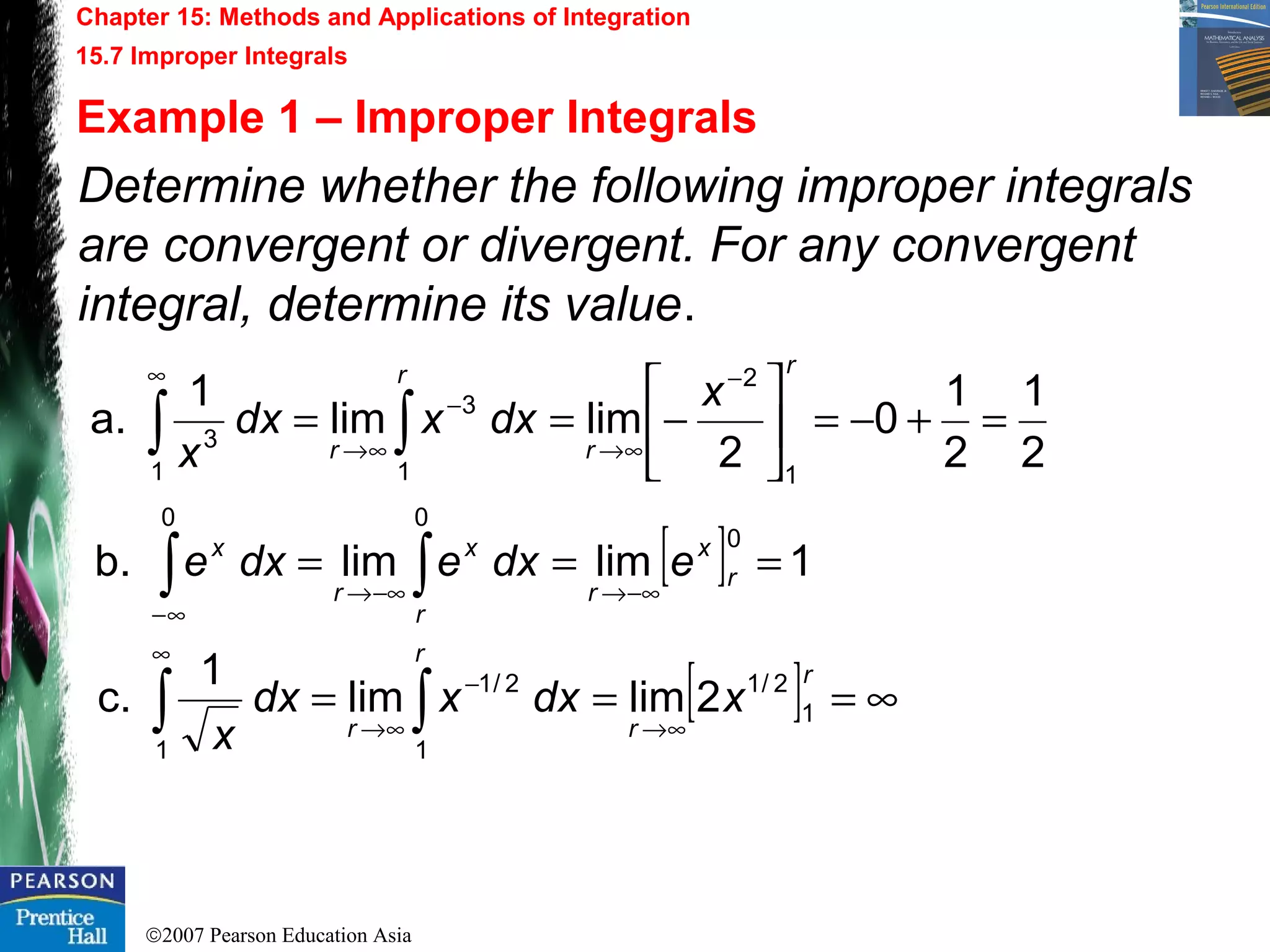 ©2007 Pearson Education Asia
Chapter 15: Methods and Applications of Integration
15.7 Improper Integrals
Example 1 – Improper Integrals
Determine whether the following improper integrals
are convergent or divergent. For any convergent
integral, determine its value.
2
1
2
1
0
2
limlim
1
a.
1
2
1
3
1
3
=+−=





−==
−
∞→
−
∞→
∞
∫∫
r
r
r
r
x
dxxdx
x
[ ] 1limlimb.
0
00
===
−∞→−∞→
∞−
∫∫ r
x
r
r
x
r
x
edxedxe
[ ] ∞===
∞→
−
∞→
∞
∫∫
r
r
r
r
xdxxdx
x
1
2/1
1
2/1
1
2limlim
1
c.
 