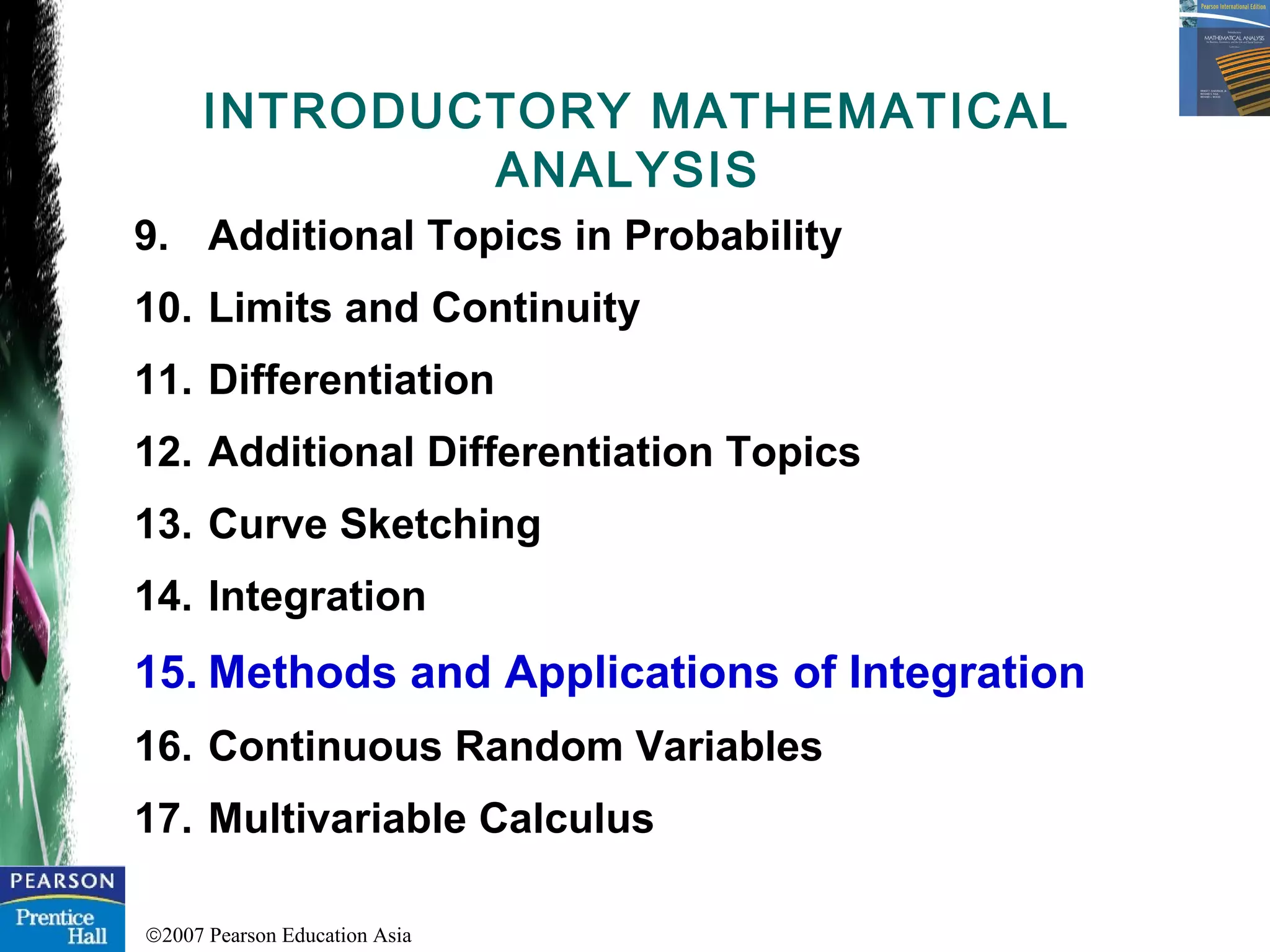 ©2007 Pearson Education Asia
9. Additional Topics in Probability
10. Limits and Continuity
11. Differentiation
12. Additional Differentiation Topics
13. Curve Sketching
14. Integration
15. Methods and Applications of Integration
16. Continuous Random Variables
17. Multivariable Calculus
INTRODUCTORY MATHEMATICAL
ANALYSIS
 