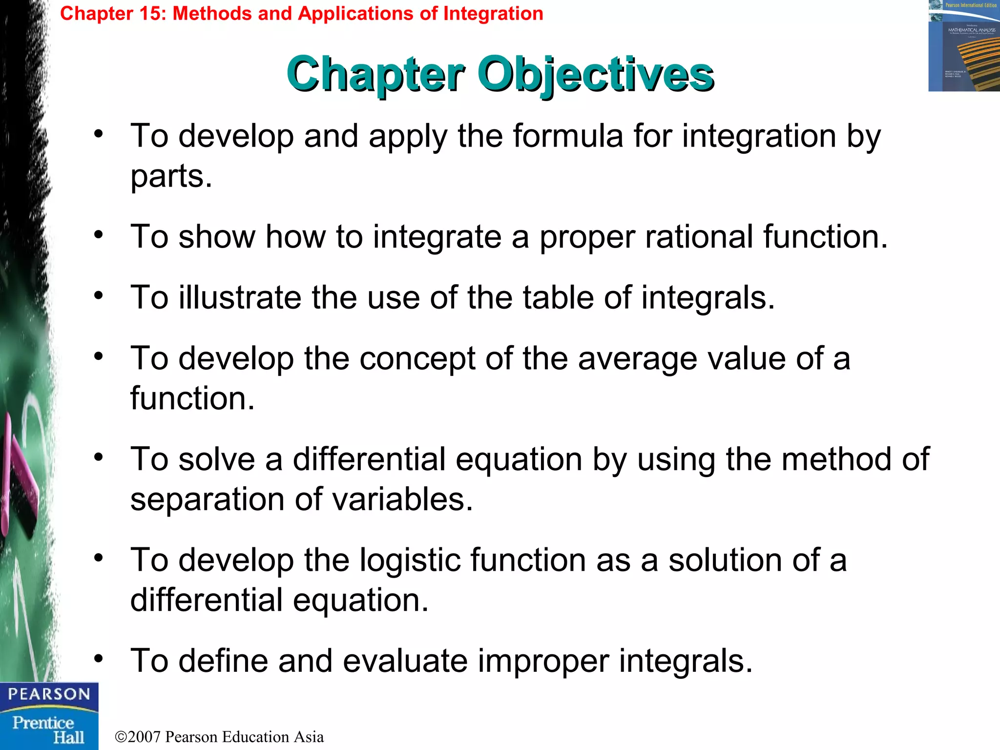 ©2007 Pearson Education Asia
• To develop and apply the formula for integration by
parts.
• To show how to integrate a proper rational function.
• To illustrate the use of the table of integrals.
• To develop the concept of the average value of a
function.
• To solve a differential equation by using the method of
separation of variables.
• To develop the logistic function as a solution of a
differential equation.
• To define and evaluate improper integrals.
Chapter 15: Methods and Applications of Integration
Chapter ObjectivesChapter Objectives
 