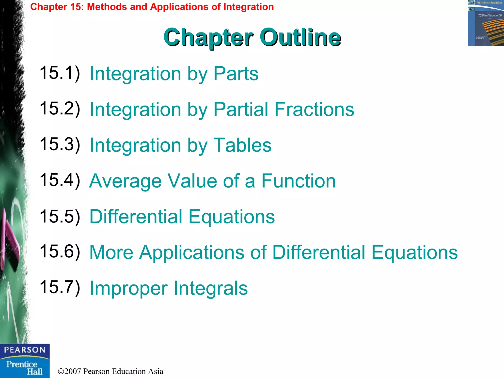 ©2007 Pearson Education Asia
Integration by Parts
Integration by Partial Fractions
Integration by Tables
Average Value of a Function
Differential Equations
More Applications of Differential Equations
Improper Integrals
15.1)
15.2)
15.3)
Chapter 15: Methods and Applications of Integration
Chapter OutlineChapter Outline
15.4)
15.5)
15.6)
15.7)
 