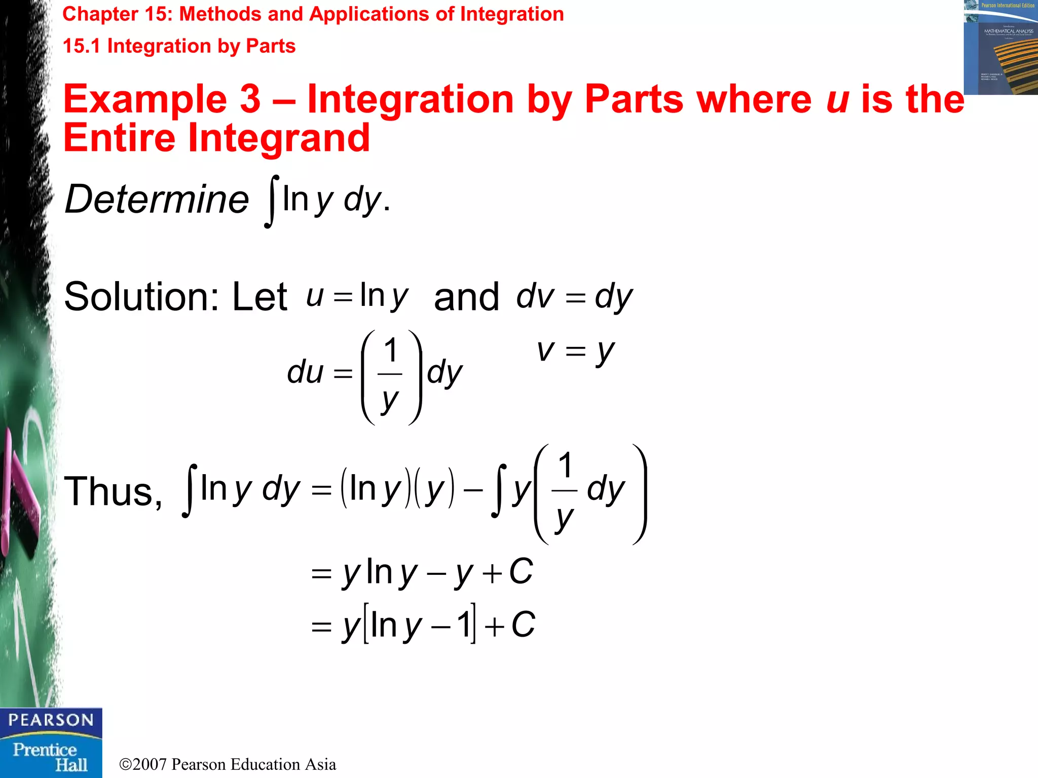 ©2007 Pearson Education Asia
Chapter 15: Methods and Applications of Integration
15.1 Integration by Parts
Example 3 – Integration by Parts where u is the
Entire Integrand
Determine
Solution: Let and
Thus,
.ln∫ dyy
yv
dydv
=
=
( )( )
[ ] Cyy
Cyyy
dy
y
yyydyy
+−=
+−=






−= ∫∫
1ln
ln
1
lnln
dy
y
du
yu
1
ln






=
=
 
