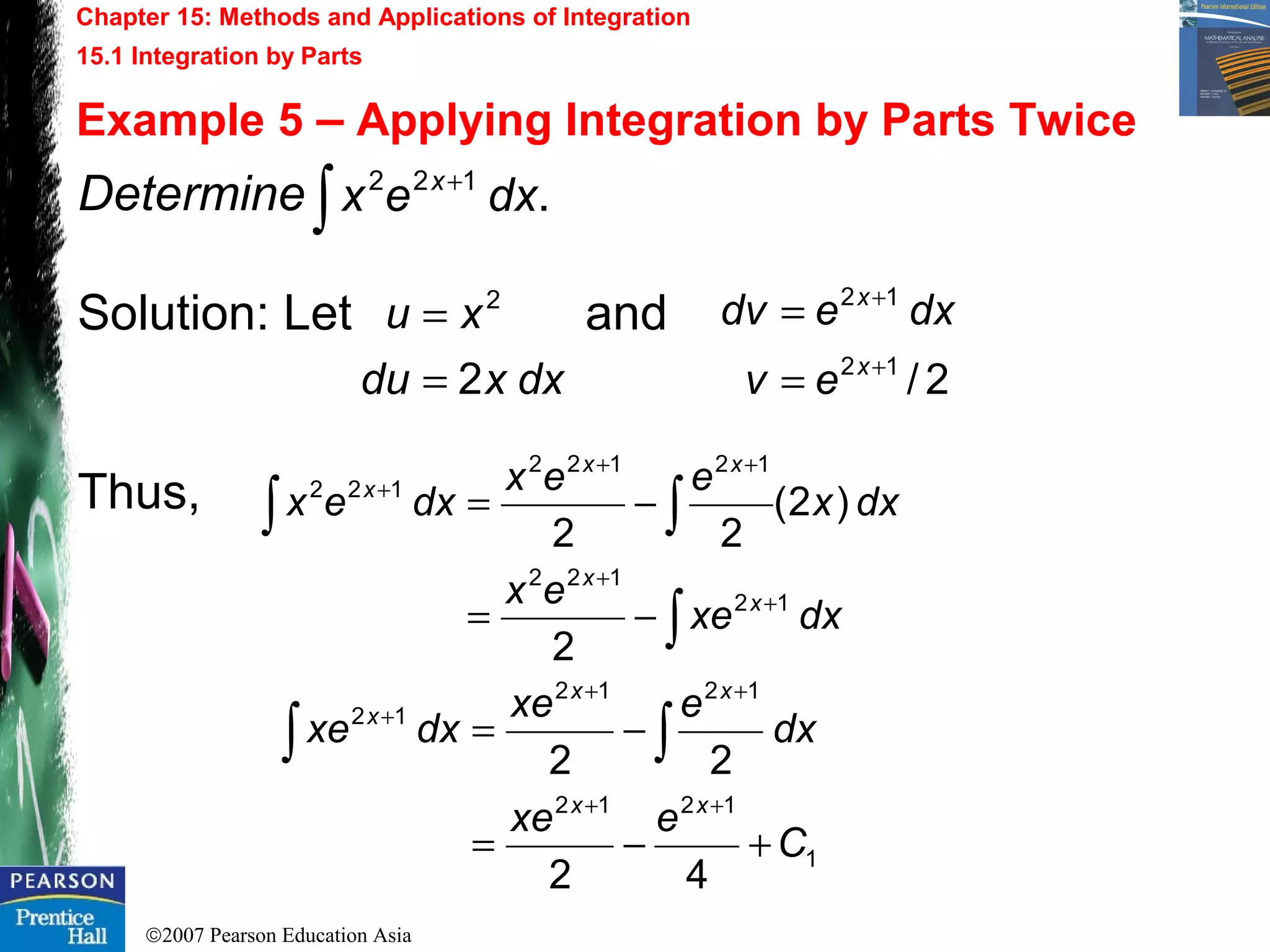 ©2007 Pearson Education Asia
Chapter 15: Methods and Applications of Integration
15.1 Integration by Parts
Example 5 – Applying Integration by Parts Twice
Determine
Solution: Let and
Thus,
.122
∫
+
dxex x
dxxdu
xu
2
2
=
=
2/12
12
+
+
=
=
x
x
ev
dxedv
dxxe
ex
dxx
eex
dxex
x
x
xx
x
2
)2(
22
12
122
12122
122
∫
∫∫
+
+
++
+
−=
−=
1
1212
1212
12
42
22
C
exe
dx
exe
dxxe
xx
xx
x
+−=
−=
++
++
+
∫∫
 