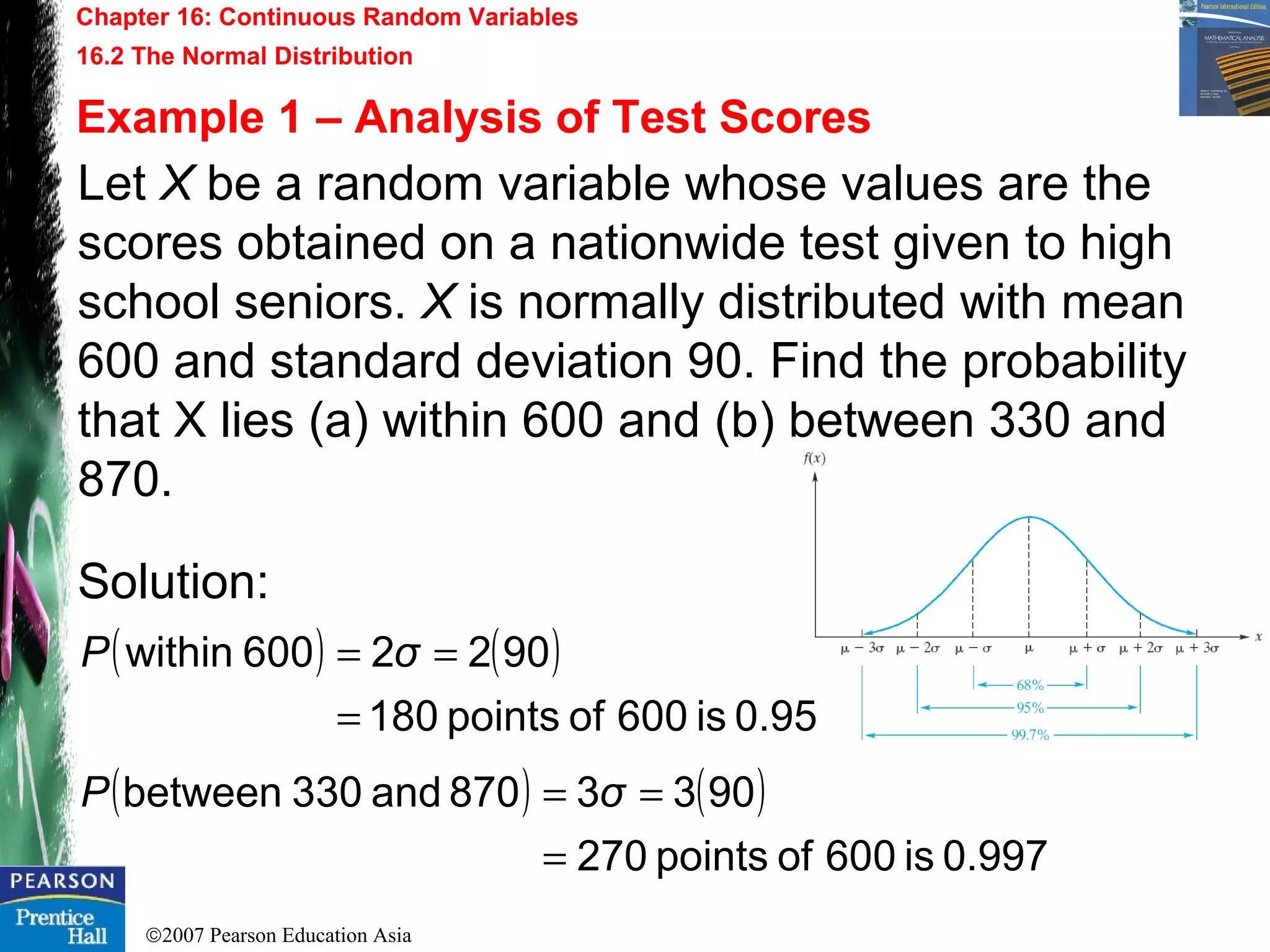 ©2007 Pearson Education Asia
Chapter 16: Continuous Random Variables
16.2 The Normal Distribution
Example 1 – Analysis of Test Scores
Let X be a random variable whose values are the
scores obtained on a nationwide test given to high
school seniors. X is normally distributed with mean
600 and standard deviation 90. Find the probability
that X lies (a) within 600 and (b) between 330 and
870.
Solution:
( ) ( )
0.95is600ofpoints180
9022600within
=
== σP
( ) ( )
0.997is600ofpoints270
9033870and330between
=
== σP
 