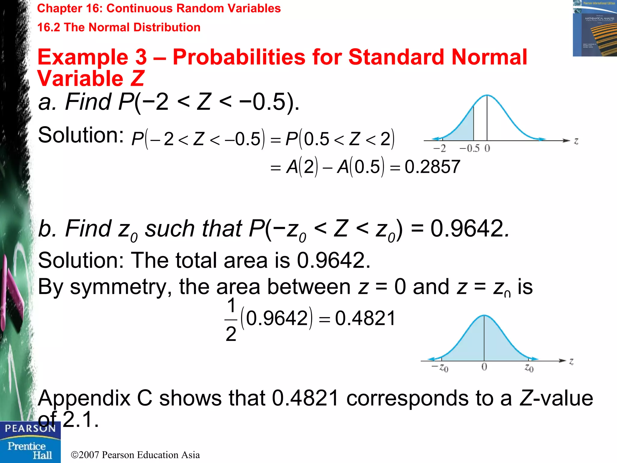 ©2007 Pearson Education Asia
Chapter 16: Continuous Random Variables
16.2 The Normal Distribution
Example 3 – Probabilities for Standard Normal
Variable Z
a. Find P(−2 < Z < −0.5).
Solution:
b. Find z0 such that P(−z0 < Z < z0) = 0.9642.
Solution: The total area is 0.9642.
By symmetry, the area between z = 0 and z = z0 is
Appendix C shows that 0.4821 corresponds to a Z-value
of 2.1.
( ) ( )
( ) ( ) 2857.05.02
25.05.02
=−=
<<=−<<−
AA
ZPZP
( ) 4821.09642.0
2
1
=
 
