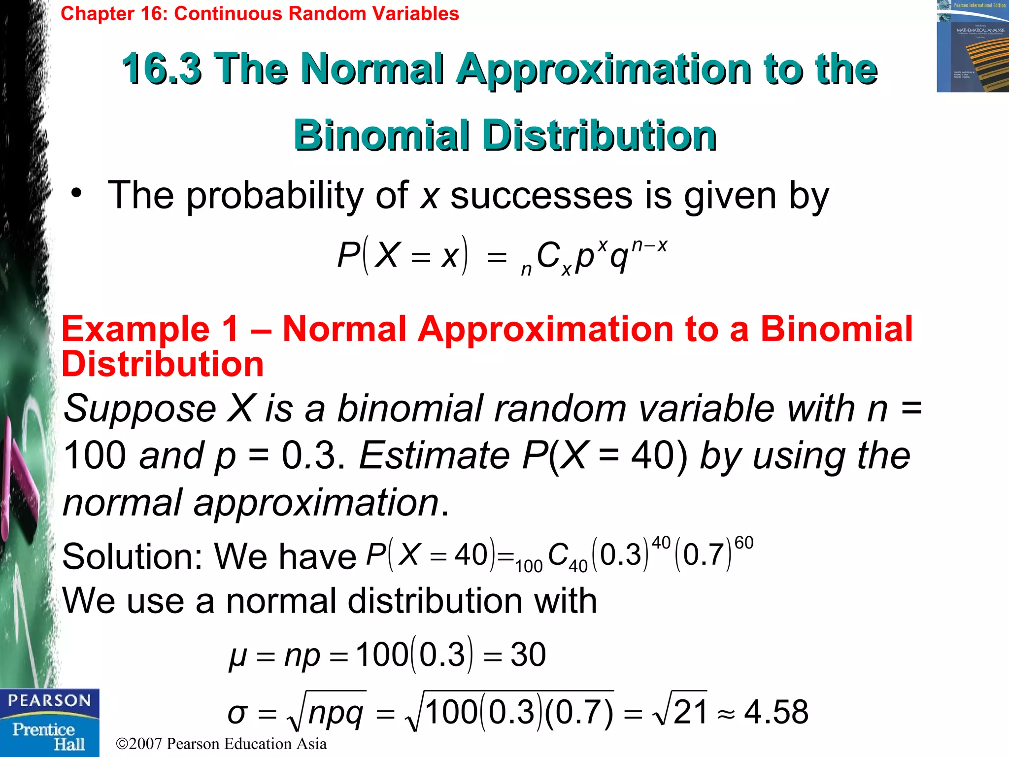 ©2007 Pearson Education Asia
Chapter 16: Continuous Random Variables
16.3 The Normal Approximation to the16.3 The Normal Approximation to the
Binomial DistributionBinomial Distribution
Example 1 – Normal Approximation to a Binomial
Distribution
• The probability of x successes is given by
( ) xnx
xn qpCxXP −
==
Suppose X is a binomial random variable with n =
100 and p = 0.3. Estimate P(X = 40) by using the
normal approximation.
Solution: We have
We use a normal distribution with
( ) ( ) ( )6040
40100 7.03.040 CXP ==
( )
( ) 58.421)7.0(3.0100
303.0100
≈===
===
npqσ
npμ
 