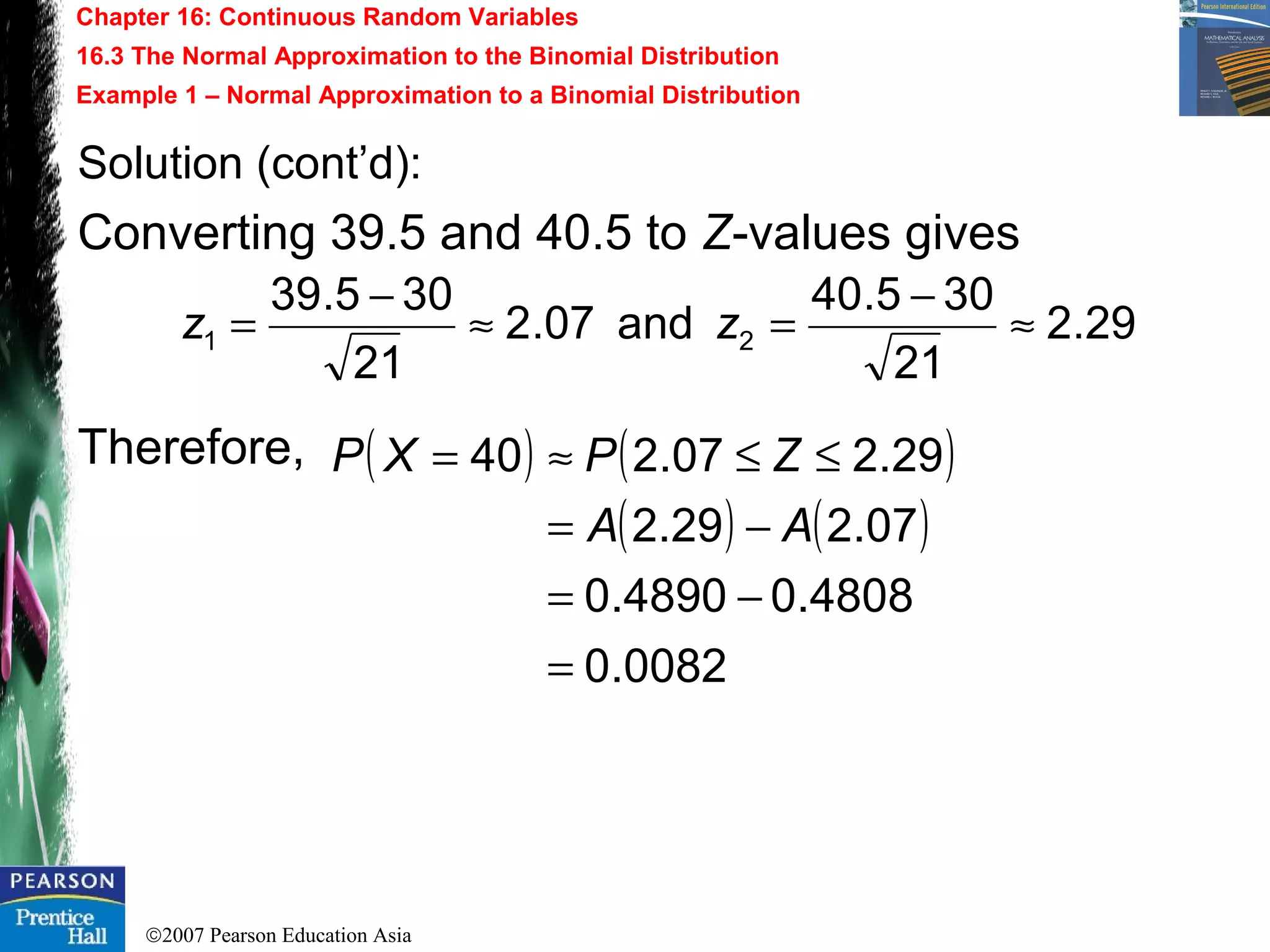 ©2007 Pearson Education Asia
Chapter 16: Continuous Random Variables
16.3 The Normal Approximation to the Binomial Distribution
Example 1 – Normal Approximation to a Binomial Distribution
Solution (cont’d):
Converting 39.5 and 40.5 to Z-values gives
Therefore, ( ) ( )
( ) ( )
0082.0
4808.04890.0
07.229.2
29.207.240
=
−=
−=
≤≤≈=
AA
ZPXP
29.2
21
305.40
and07.2
21
305.39
21 ≈
−
=≈
−
= zz
 