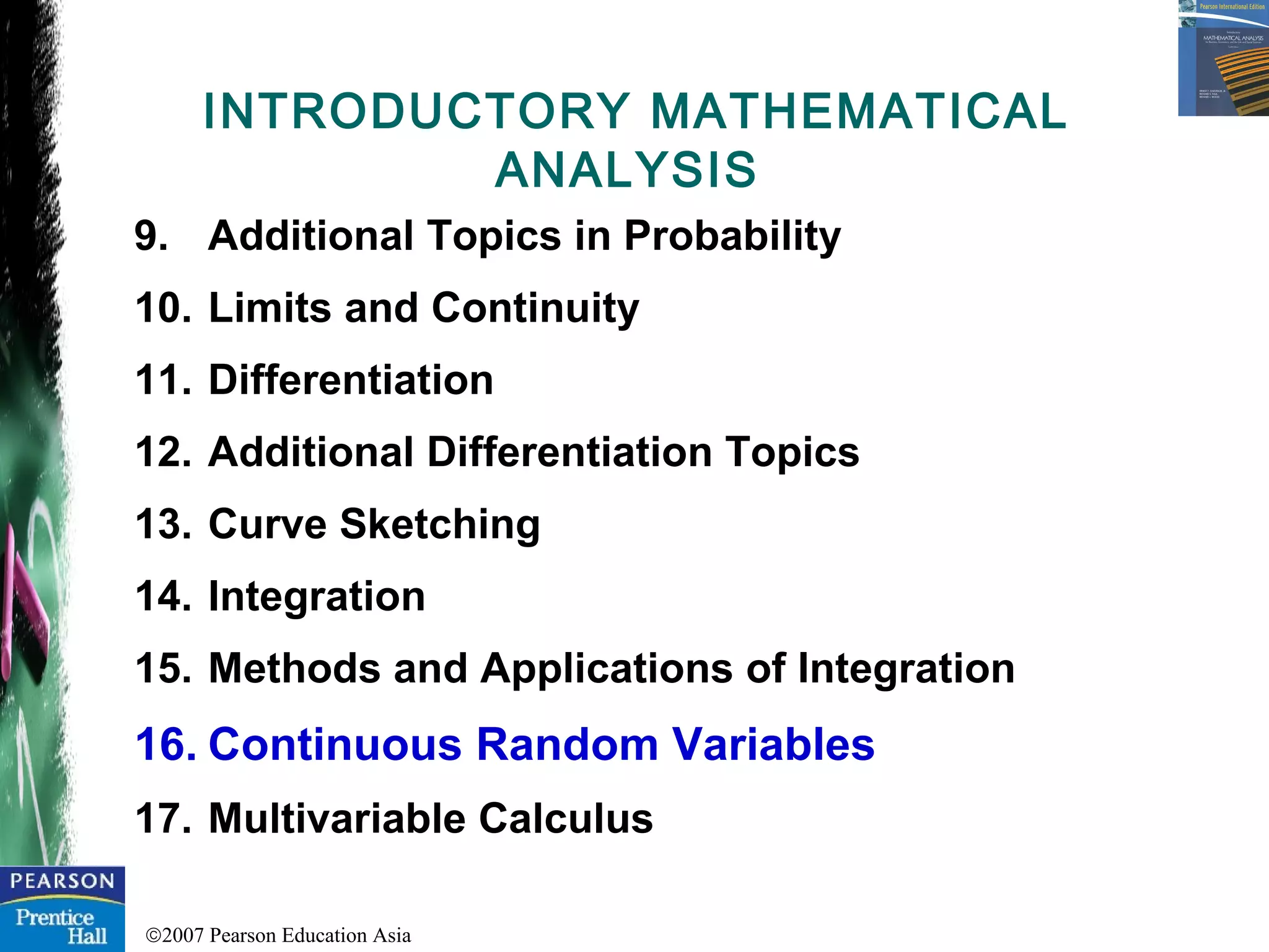 ©2007 Pearson Education Asia
9. Additional Topics in Probability
10. Limits and Continuity
11. Differentiation
12. Additional Differentiation Topics
13. Curve Sketching
14. Integration
15. Methods and Applications of Integration
16. Continuous Random Variables
17. Multivariable Calculus
INTRODUCTORY MATHEMATICAL
ANALYSIS
 