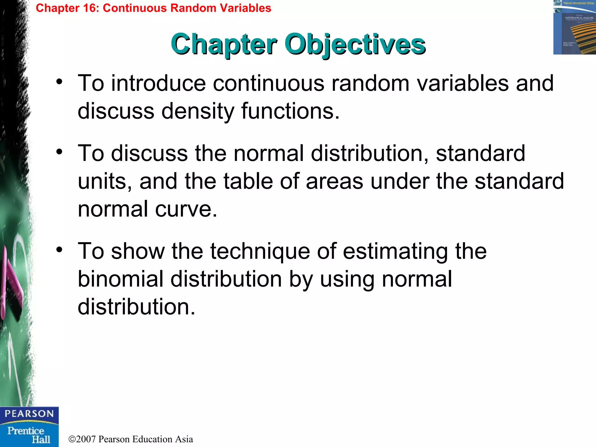 ©2007 Pearson Education Asia
• To introduce continuous random variables and
discuss density functions.
• To discuss the normal distribution, standard
units, and the table of areas under the standard
normal curve.
• To show the technique of estimating the
binomial distribution by using normal
distribution.
Chapter 16: Continuous Random Variables
Chapter ObjectivesChapter Objectives
 