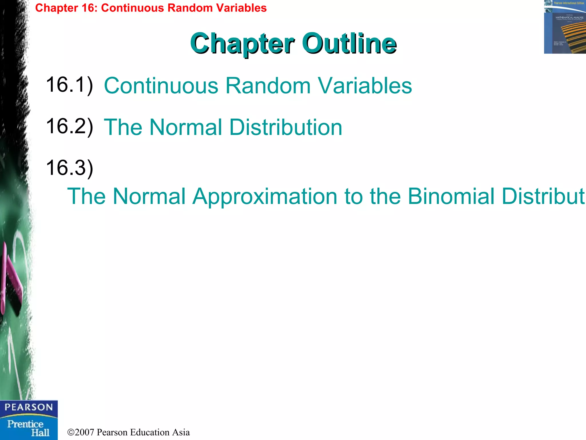 ©2007 Pearson Education Asia
Continuous Random Variables
The Normal Distribution
The Normal Approximation to the Binomial Distributi
16.1)
16.2)
16.3)
Chapter 16: Continuous Random Variables
Chapter OutlineChapter Outline
 