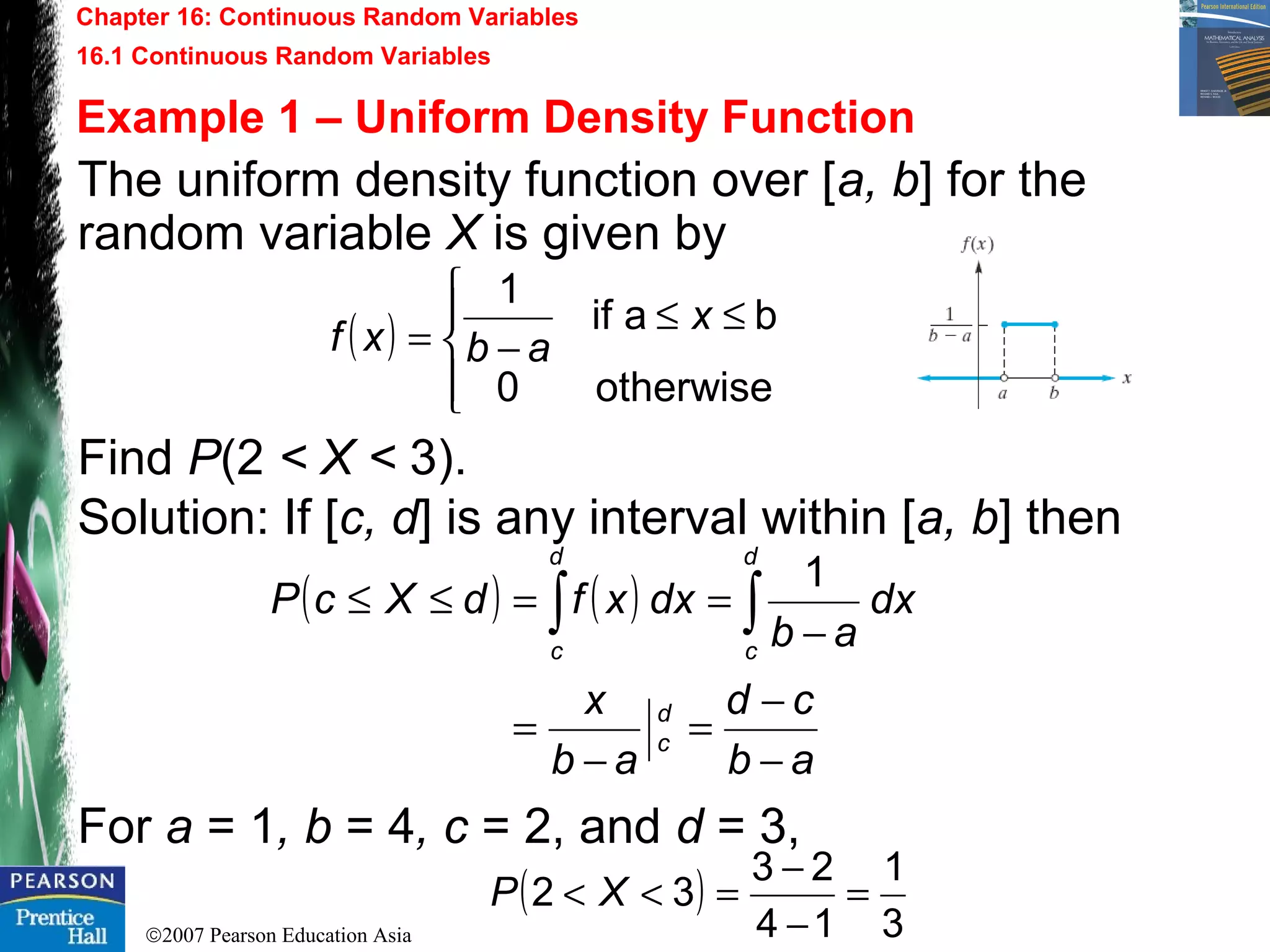 ©2007 Pearson Education Asia
Chapter 16: Continuous Random Variables
16.1 Continuous Random Variables
Example 1 – Uniform Density Function
The uniform density function over [a, b] for the
random variable X is given by
Find P(2 < X < 3).
Solution: If [c, d] is any interval within [a, b] then
For a = 1, b = 4, c = 2, and d = 3,
( )




≤≤
−=
otherwise0
baif
1
x
abxf
( ) ( )
ab
cd
ab
x
dx
ab
dxxfdXcP
d
c
d
c
d
c
−
−
=
−
=
−
==≤≤ ∫∫
1
( )
3
1
14
23
32 =
−
−
=<< XP
 
