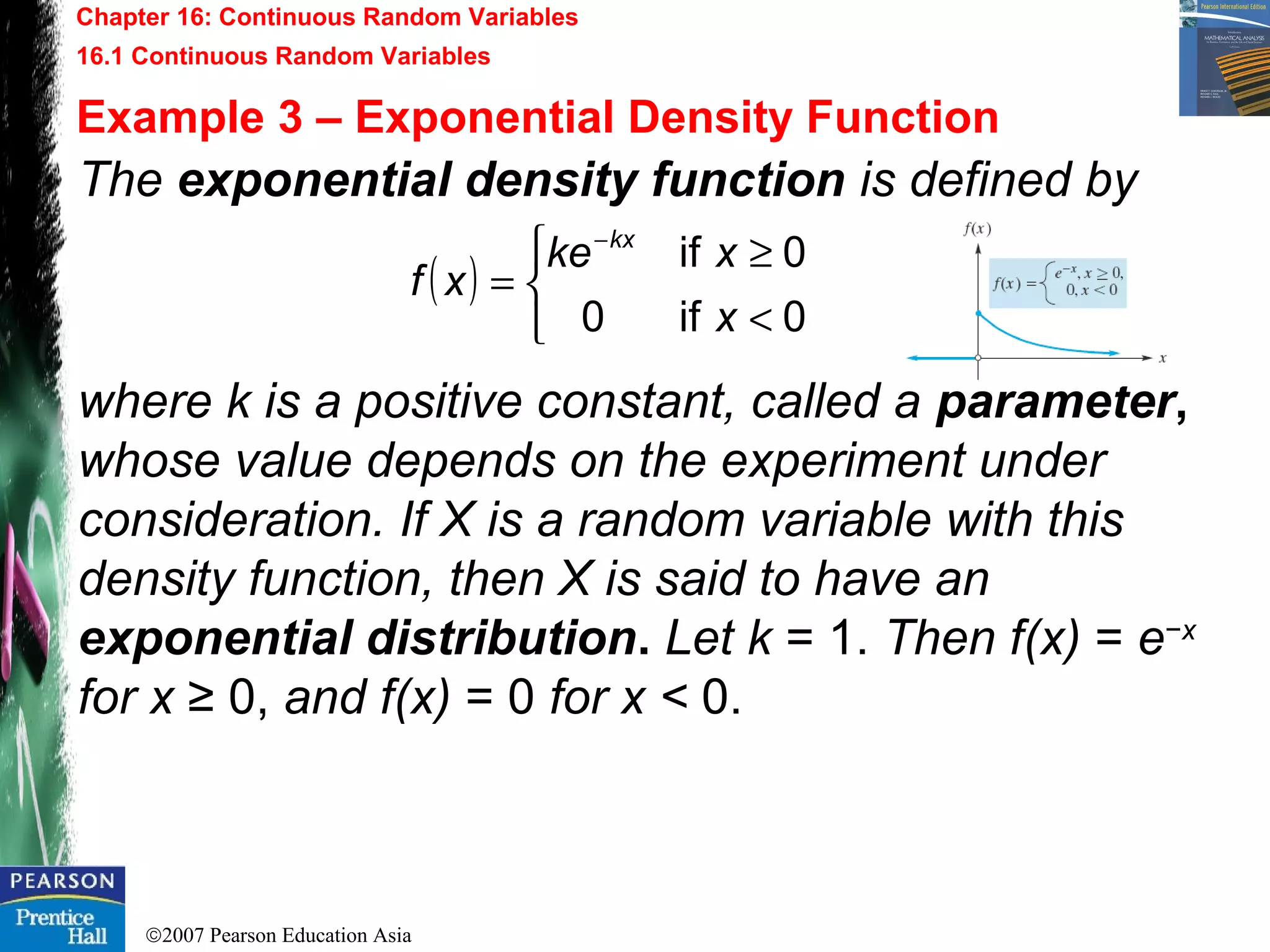 ©2007 Pearson Education Asia
Chapter 16: Continuous Random Variables
16.1 Continuous Random Variables
Example 3 – Exponential Density Function
The exponential density function is defined by
where k is a positive constant, called a parameter,
whose value depends on the experiment under
consideration. If X is a random variable with this
density function, then X is said to have an
exponential distribution. Let k = 1. Then f(x) = e−x
for x ≥ 0, and f(x) = 0 for x < 0.
( )



<
≥
=
−
0if0
0if
x
xke
xf
kx
 