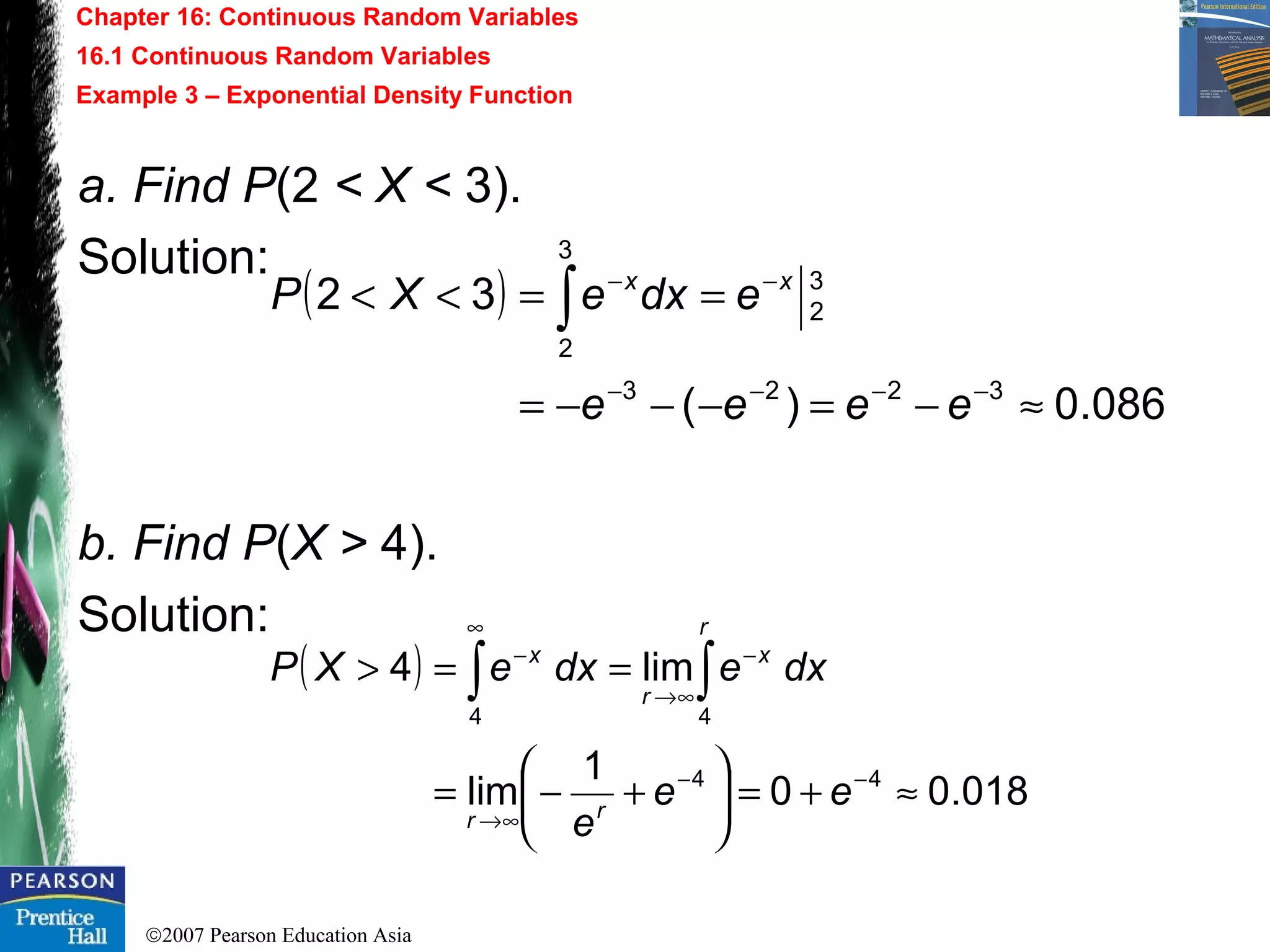 ©2007 Pearson Education Asia
Chapter 16: Continuous Random Variables
16.1 Continuous Random Variables
Example 3 – Exponential Density Function
a. Find P(2 < X < 3).
Solution:
b. Find P(X > 4).
Solution:
( )
086.0)(
32
3223
3
2
3
2
≈−=−−−=
==<<
−−−−
−−
∫
eeee
edxeXP xx
( )
018.00
1
lim
lim4
44
44
≈+=





+−=
==>
−−
∞→
−
∞
∞→
−
∫∫
ee
e
dxedxeXP
rr
r
x
r
x
 