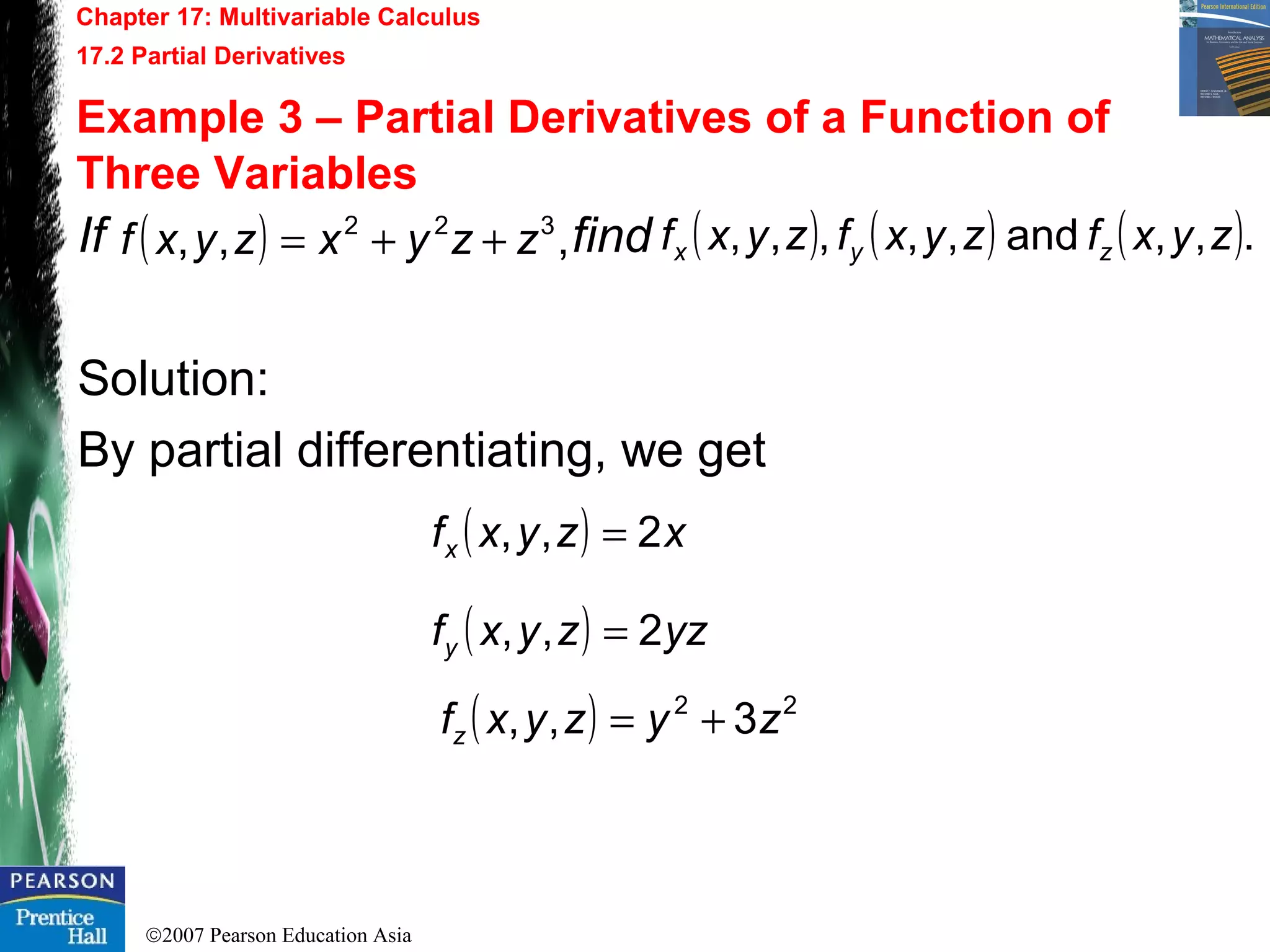 ©2007 Pearson Education Asia
Chapter 17: Multivariable Calculus
17.2 Partial Derivatives
Example 3 – Partial Derivatives of a Function of
Three Variables
If find
Solution:
By partial differentiating, we get
( ) ,,, 322
zzyxzyxf ++= ( ) ( ) ( ).,,and,,,,, zyxfzyxfzyxf zyx
( ) xzyxfx 2,, =
( ) yzzyxfy 2,, =
( ) 22
3,, zyzyxfz +=
 
