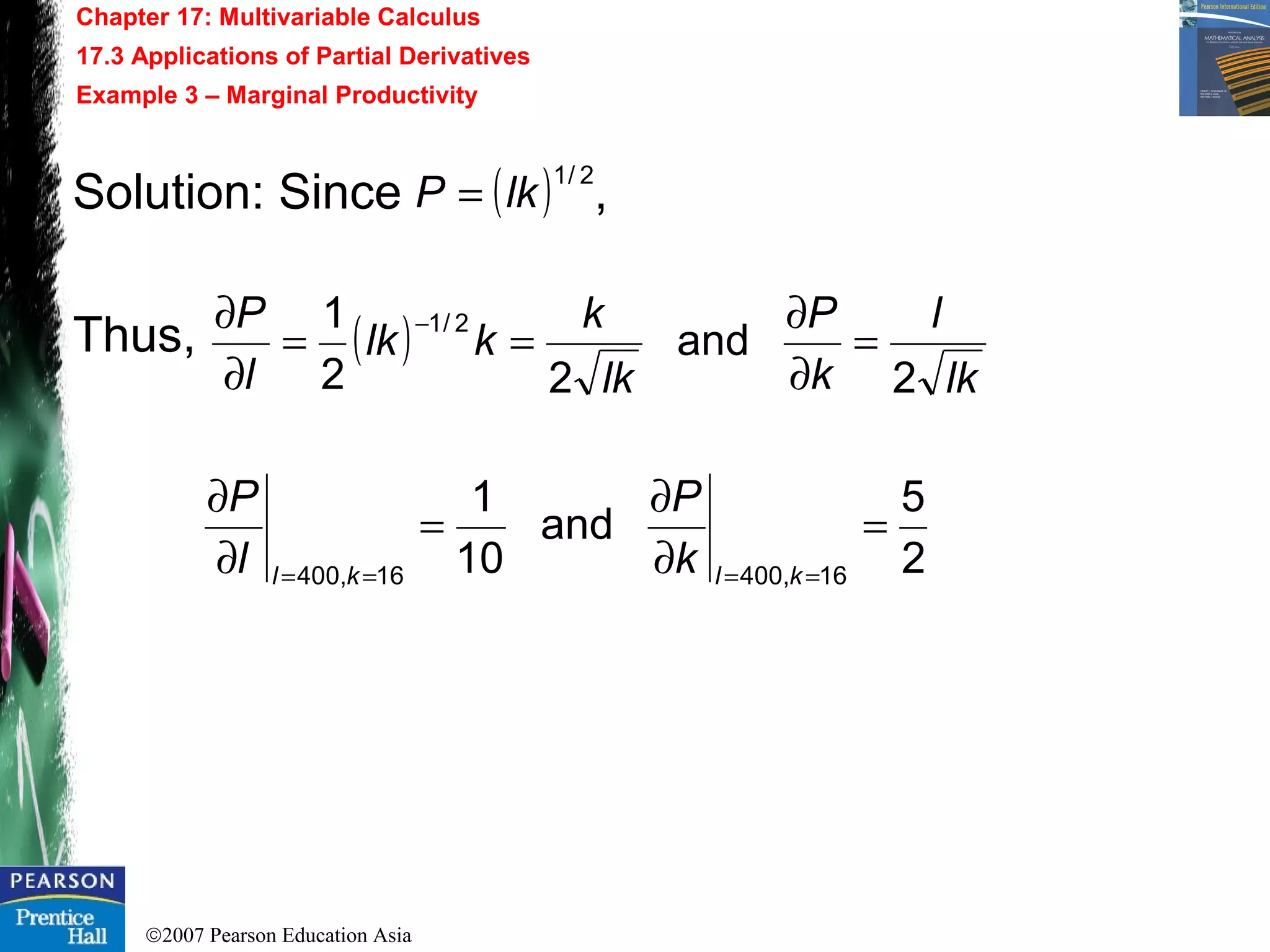 ©2007 Pearson Education Asia
Chapter 17: Multivariable Calculus
17.3 Applications of Partial Derivatives
Example 3 – Marginal Productivity
Solution: Since ,
Thus, ( )
lk
l
k
P
lk
k
klk
l
P
2
and
22
1 2/1
=
∂
∂
==
∂
∂ −
( ) 2/1
lkP =
2
5
and
10
1
16,40016,400
=
∂
∂
=
∂
∂
==== klkl k
P
l
P
 
