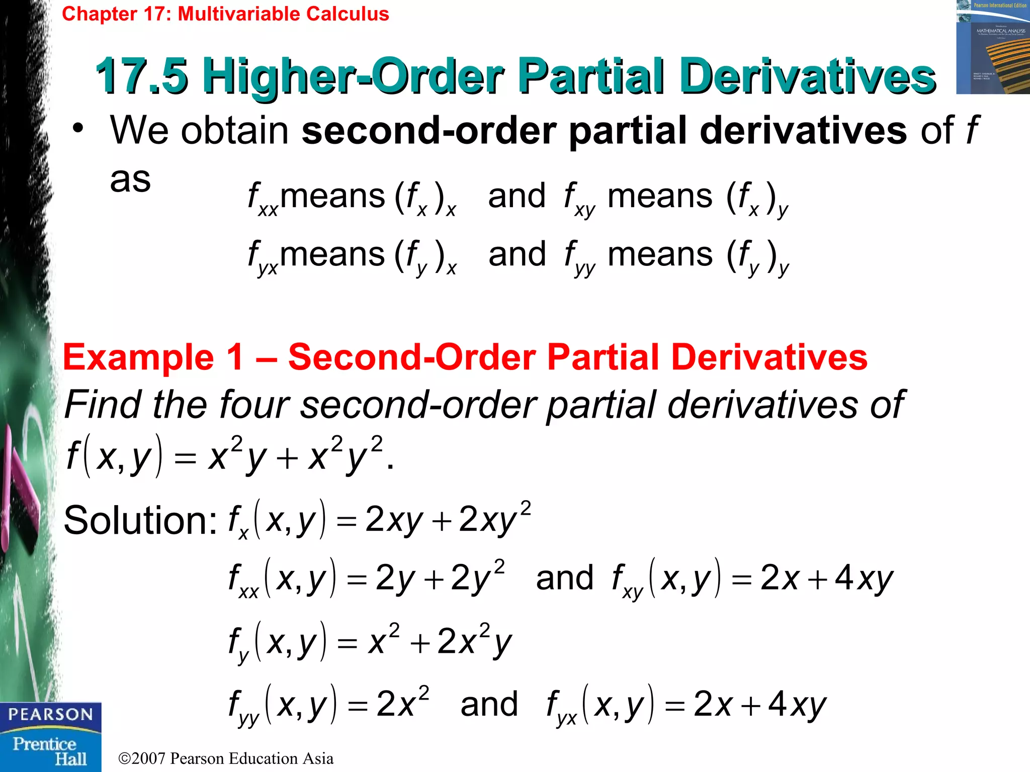 ©2007 Pearson Education Asia
Chapter 17: Multivariable Calculus
17.5 Higher-Order Partial Derivatives17.5 Higher-Order Partial Derivatives
Example 1 – Second-Order Partial Derivatives
• We obtain second-order partial derivatives of f
as
Find the four second-order partial derivatives of
Solution:
yyyyxyyx
yxxyxxxx
ffff
ffff
)(meansand)(means
)(meansand)(means
( ) ., 222
yxyxyxf +=
( )
( ) ( ) xyxyxfyyyxf
xyxyyxf
xyxx
x
42,and22,
22,
2
2
+=+=
+=
( )
( ) ( ) xyxyxfxyxf
yxxyxf
yxyy
y
42,and2,
2,
2
22
+==
+=
 