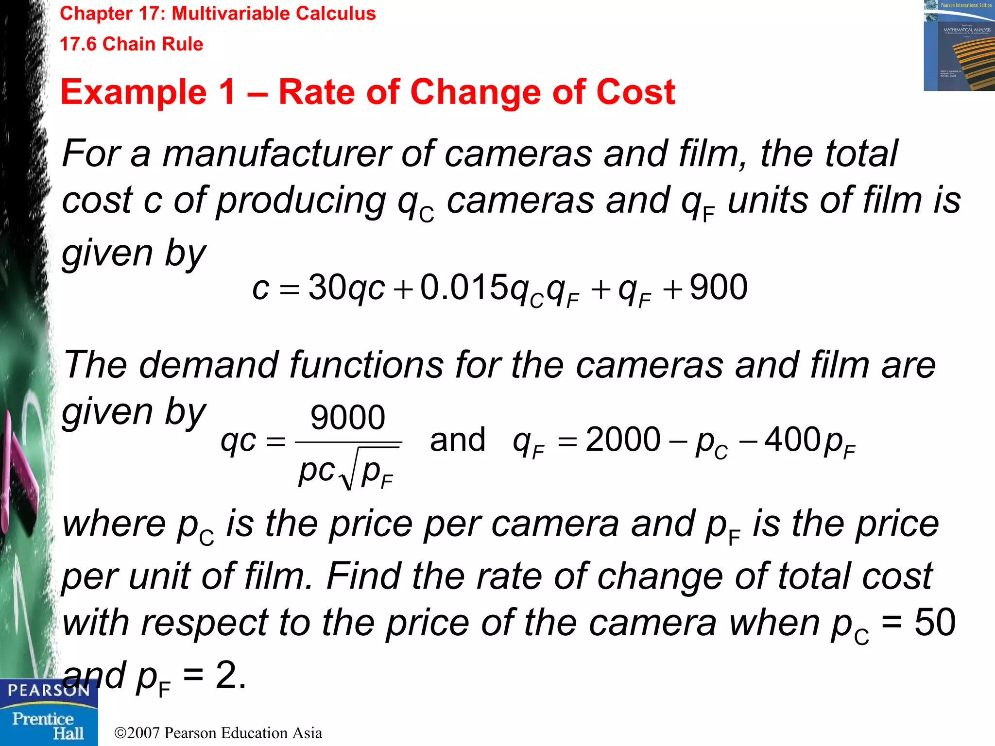 ©2007 Pearson Education Asia
Chapter 17: Multivariable Calculus
17.6 Chain Rule
Example 1 – Rate of Change of Cost
For a manufacturer of cameras and film, the total
cost c of producing qC cameras and qF units of film is
given by
The demand functions for the cameras and film are
given by
where pC is the price per camera and pF is the price
per unit of film. Find the rate of change of total cost
with respect to the price of the camera when pC = 50
and pF = 2.
900015.030 +++= FFC qqqqcc
FCF
F
ppq
ppc
qc 4002000and
9000
−−==
 