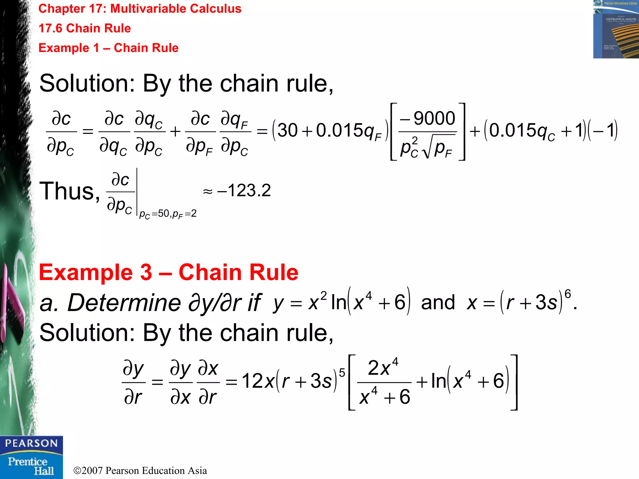 ©2007 Pearson Education Asia
Chapter 17: Multivariable Calculus
17.6 Chain Rule
Example 1 – Chain Rule
Example 3 – Chain Rule
Solution: By the chain rule,
Thus,
( ) ( )( )11015.0
9000
015.030 2
−++







−
+=
∂
∂
∂
∂
+
∂
∂
∂
∂
=
∂
∂
C
FC
F
C
F
FC
C
CC
q
pp
q
p
q
p
c
p
q
q
c
p
c
2.123
2,50
−≈
∂
∂
== FC ppCp
c
a. Determine ∂y/∂r if
Solution: By the chain rule,
( ) ( ) .3and6ln
642
srxxxy +=+=
( ) ( )





++
+
+=
∂
∂
∂
∂
=
∂
∂
6ln
6
2
312 4
4
4
5
x
x
x
srx
r
x
x
y
r
y
 
