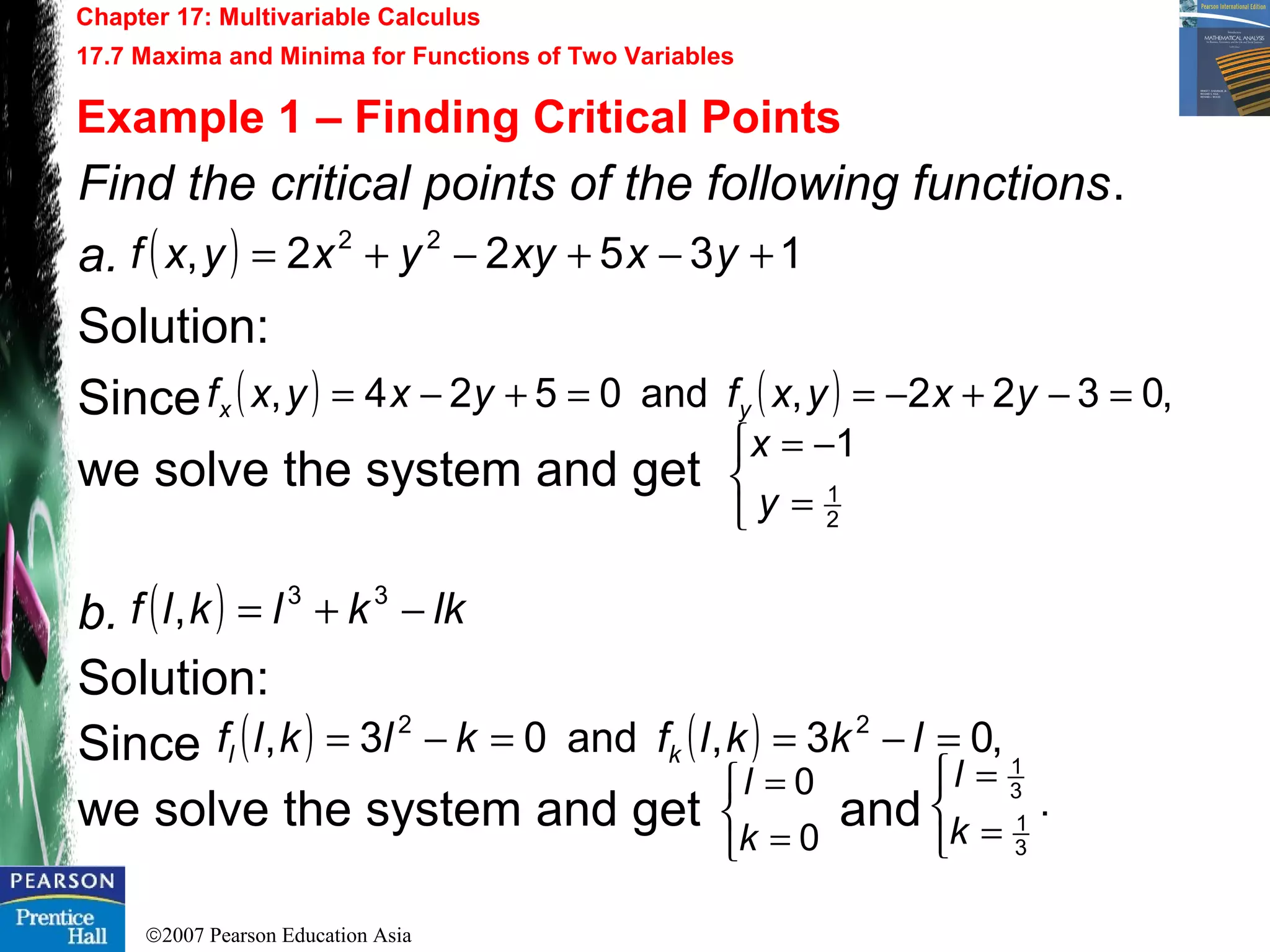 ©2007 Pearson Education Asia
Chapter 17: Multivariable Calculus
17.7 Maxima and Minima for Functions of Two Variables
Example 1 – Finding Critical Points
Find the critical points of the following functions.
a.
Solution:
Since
we solve the system and get
b.
Solution:
Since
we solve the system and get and
( ) 13522, 22
+−+−+= yxxyyxyxf
( ) ( ) ,0322,and0524, =−+−==+−= yxyxfyxyxf yx



=
−=
2
1
1
y
x
( ) lkklklf −+= 33
,
( ) ( ) ,03,and03, 22
=−==−= lkklfklklf kl



=
=
0
0
k
l
.
3
1
3
1



=
=
k
l
 
