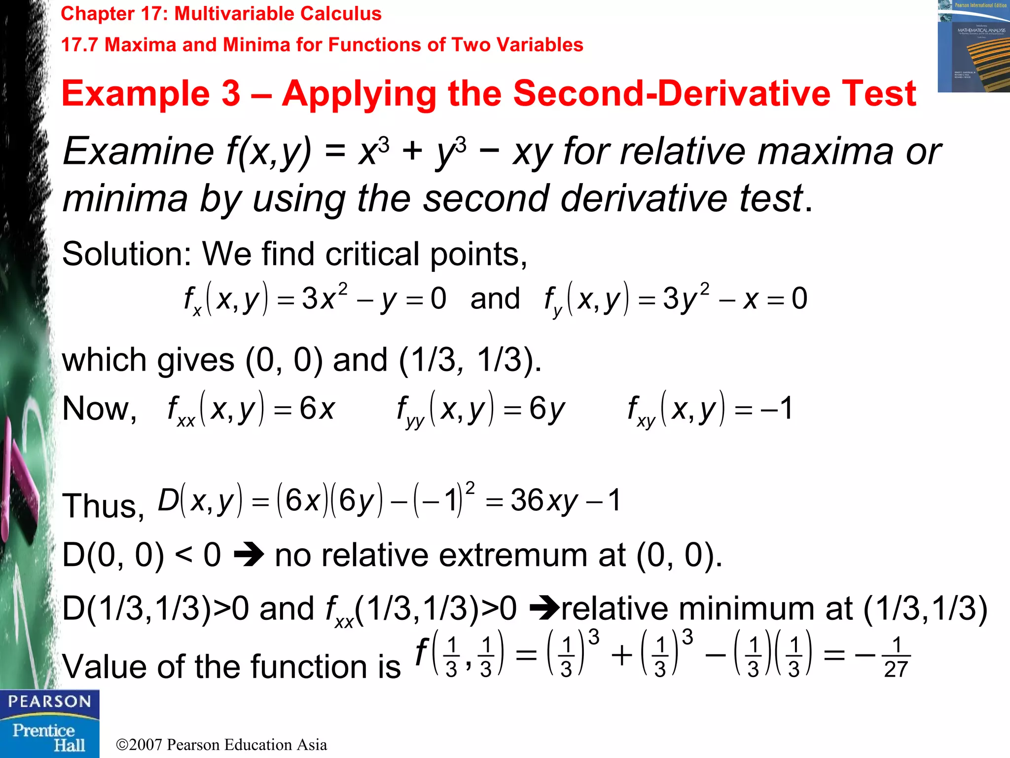©2007 Pearson Education Asia
Chapter 17: Multivariable Calculus
17.7 Maxima and Minima for Functions of Two Variables
Example 3 – Applying the Second-Derivative Test
Examine f(x,y) = x3
+ y3
− xy for relative maxima or
minima by using the second derivative test.
Solution: We find critical points,
which gives (0, 0) and (1/3, 1/3).
Now,
Thus,
D(0, 0) < 0  no relative extremum at (0, 0).
D(1/3,1/3)>0 and fxx(1/3,1/3)>0 relative minimum at (1/3,1/3)
Value of the function is
( ) ( ) 03,and03, 22
=−==−= xyyxfyxyxf yx
( ) ( ) ( ) 1,6,6, −=== yxfyyxfxyxf xyyyxx
( ) ( )( ) ( ) 136166,
2
−=−−= xyyxyxD
( ) ( ) ( ) ( )( ) 27
1
3
1
3
13
3
13
3
1
3
1
3
1
, −=−+=f
 