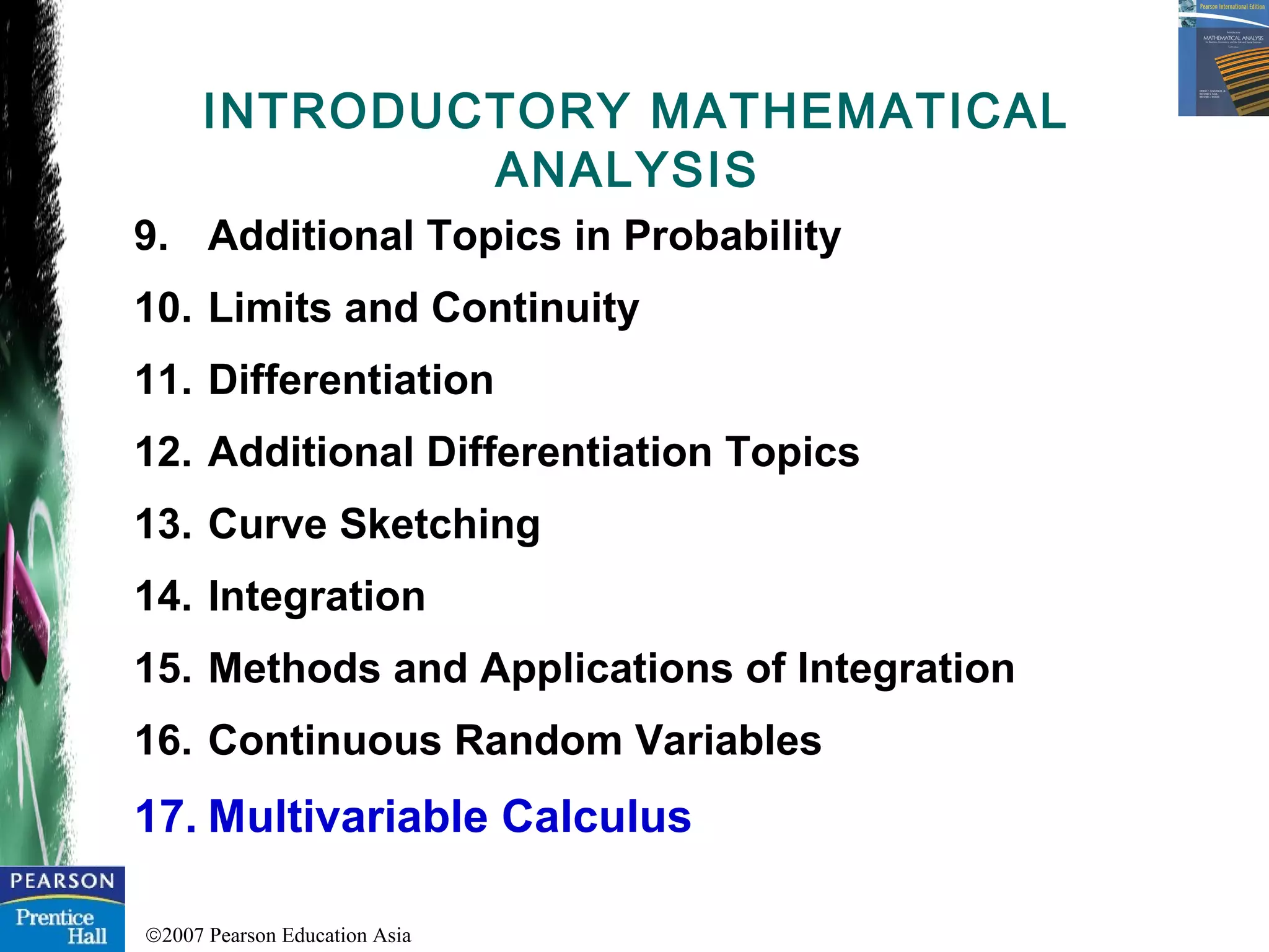 ©2007 Pearson Education Asia
9. Additional Topics in Probability
10. Limits and Continuity
11. Differentiation
12. Additional Differentiation Topics
13. Curve Sketching
14. Integration
15. Methods and Applications of Integration
16. Continuous Random Variables
17. Multivariable Calculus
INTRODUCTORY MATHEMATICAL
ANALYSIS
 