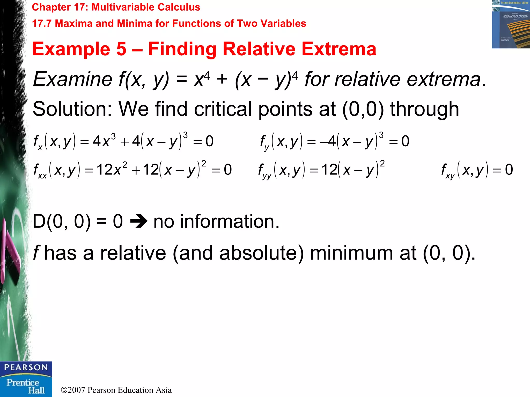 ©2007 Pearson Education Asia
Chapter 17: Multivariable Calculus
17.7 Maxima and Minima for Functions of Two Variables
Example 5 – Finding Relative Extrema
Examine f(x, y) = x4
+ (x − y)4
for relative extrema.
Solution: We find critical points at (0,0) through
D(0, 0) = 0  no information.
f has a relative (and absolute) minimum at (0, 0).
( ) ( ) ( ) ( )
( ) ( ) ( ) ( ) ( ) 0,12,02112,
04,044,
222
333
=−==−+=
=−−==−+=
yxfyxyxfyxxyxf
yxyxfyxxyxf
xyyyxx
yx
 