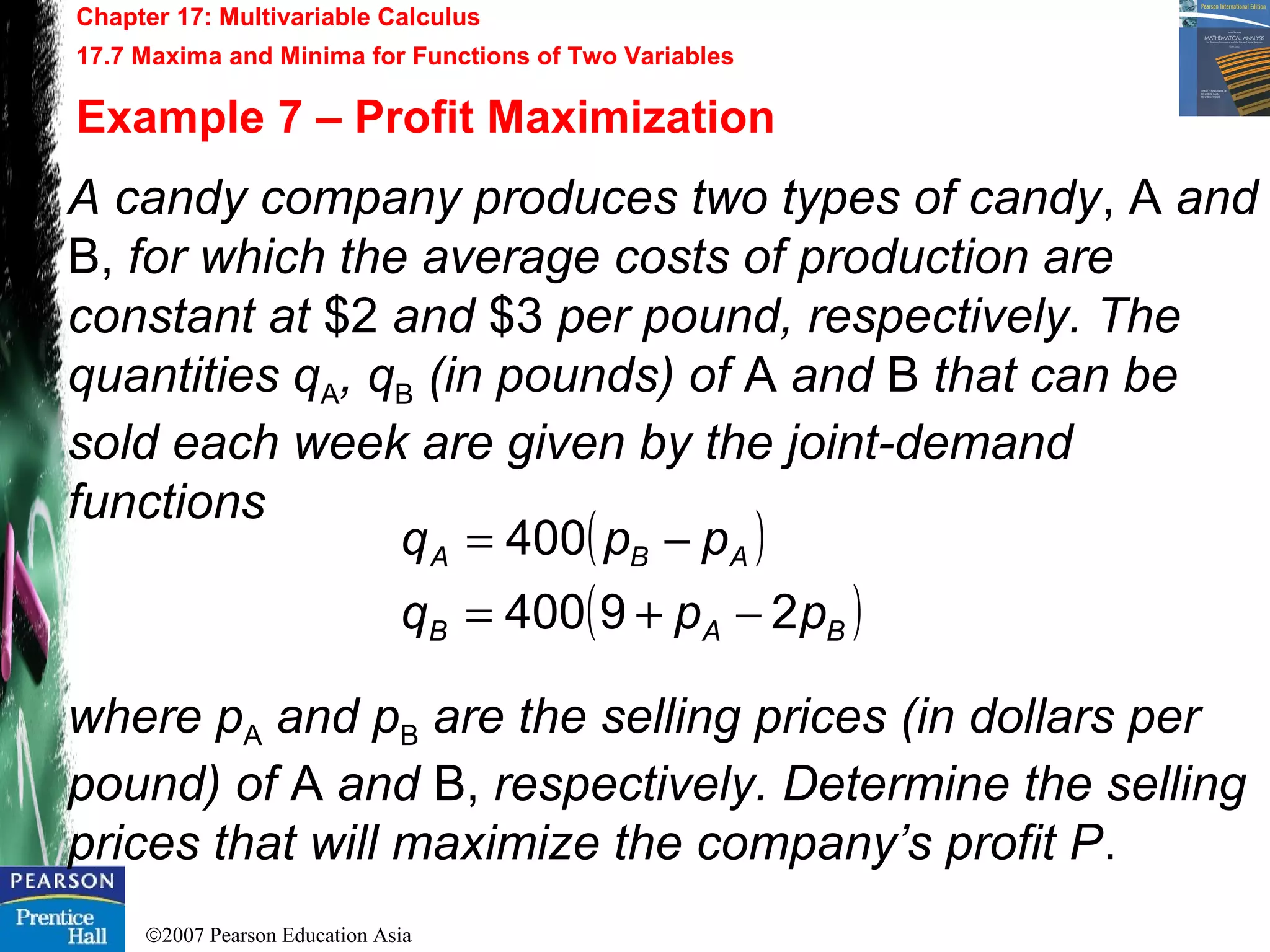©2007 Pearson Education Asia
Chapter 17: Multivariable Calculus
17.7 Maxima and Minima for Functions of Two Variables
Example 7 – Profit Maximization
A candy company produces two types of candy, A and
B, for which the average costs of production are
constant at $2 and $3 per pound, respectively. The
quantities qA, qB (in pounds) of A and B that can be
sold each week are given by the joint-demand
functions
where pA and pB are the selling prices (in dollars per
pound) of A and B, respectively. Determine the selling
prices that will maximize the company’s profit P.
( )
( )BAB
ABA
ppq
ppq
29400
400
−+=
−=
 