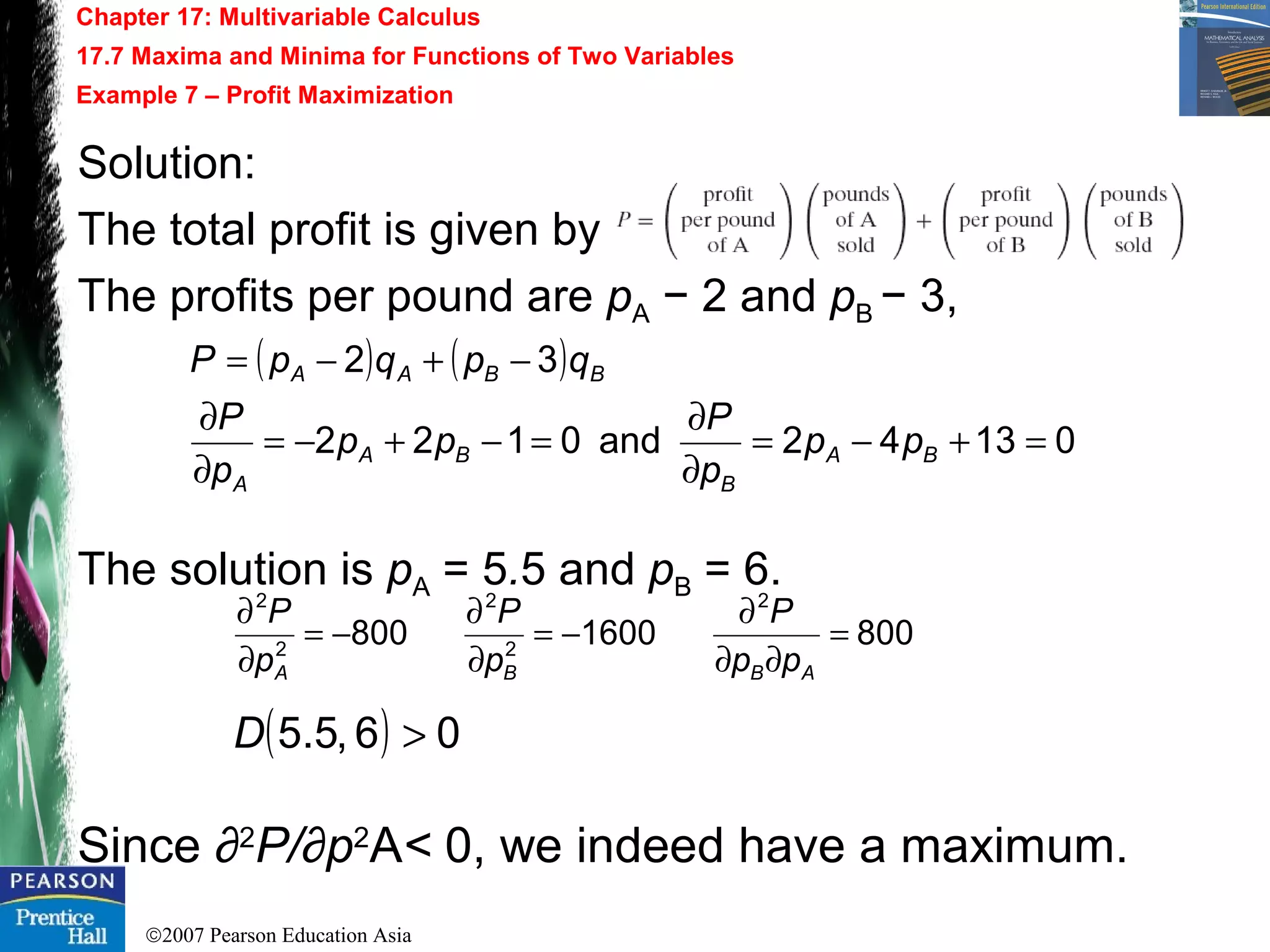 ©2007 Pearson Education Asia
Chapter 17: Multivariable Calculus
17.7 Maxima and Minima for Functions of Two Variables
Example 7 – Profit Maximization
Solution:
The total profit is given by
The profits per pound are pA − 2 and pB − 3,
The solution is pA = 5.5 and pB = 6.
Since ∂2
P/∂p2
A< 0, we indeed have a maximum.
( ) ( )
01342and0122
32
=+−=
∂
∂
=−+−=
∂
∂
−+−=
BA
B
BA
A
BBAA
pp
p
P
pp
p
P
qpqpP
8001600800
2
2
2
2
2
=
∂∂
∂
−=
∂
∂
−=
∂
∂
ABBA pp
P
p
P
p
P
( ) 06,5.5 >D
 