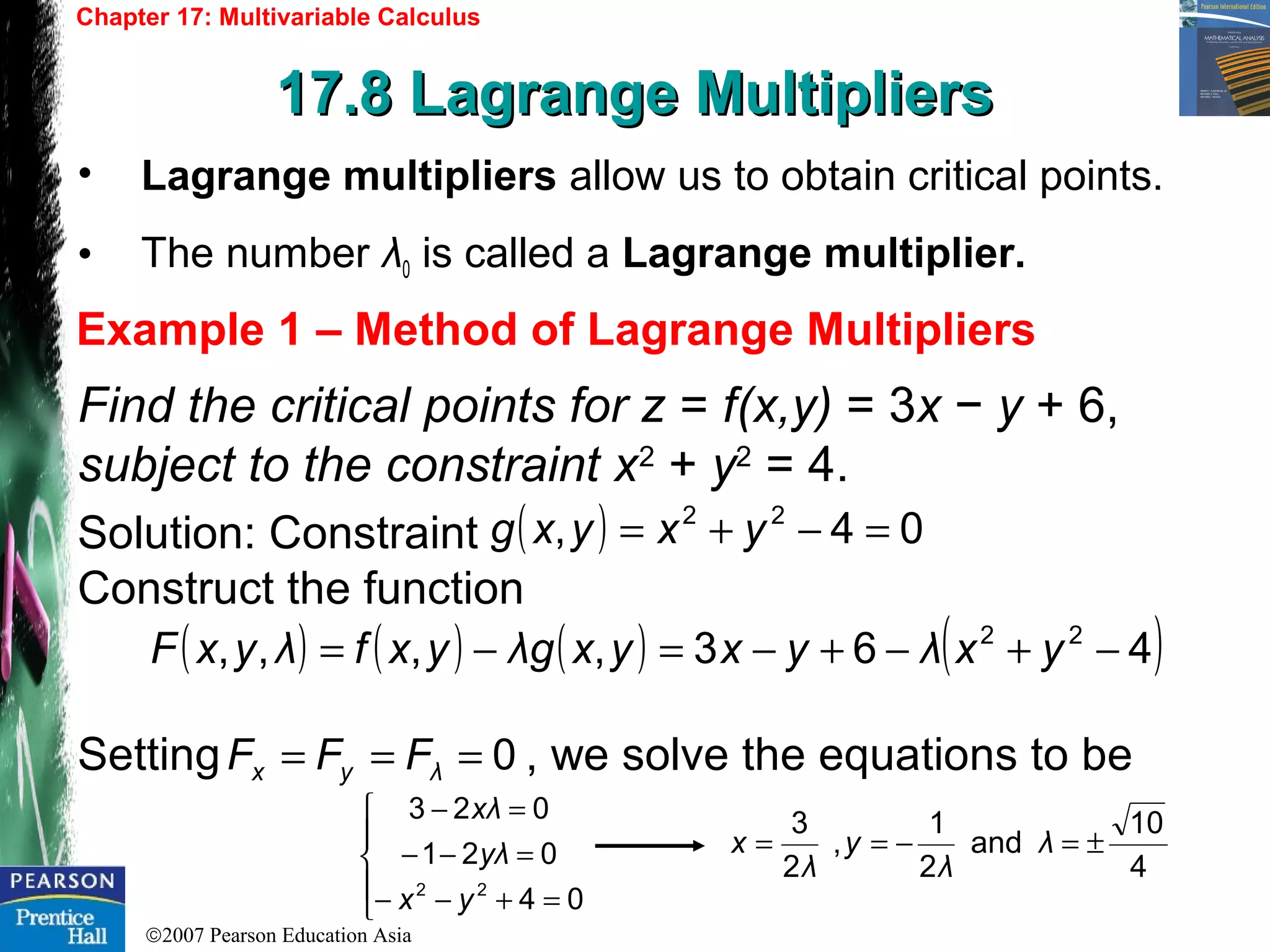 ©2007 Pearson Education Asia
Chapter 17: Multivariable Calculus
17.8 Lagrange Multipliers17.8 Lagrange Multipliers
Example 1 – Method of Lagrange Multipliers
• Lagrange multipliers allow us to obtain critical points.
• The number λ0 is called a Lagrange multiplier.
Find the critical points for z = f(x,y) = 3x − y + 6,
subject to the constraint x2
+ y2
= 4.
Solution: Constraint
Construct the function
Setting , we solve the equations to be
( ) 04, 22
=−+= yxyxg
( ) ( ) ( ) ( )463,,,, 22
−+−+−=−= yxλyxyxgλyxfλyxF
0=== λyx FFF
4
10
and
2
1
,
2
3
±=−== λ
λ
y
λ
x





=+−−
=−−
=−
04
021
023
22
yx
λy
λx
 