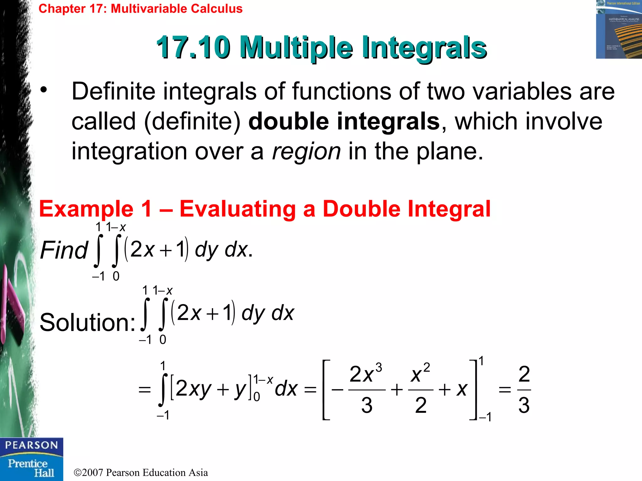 ©2007 Pearson Education Asia
Chapter 17: Multivariable Calculus
17.10 Multiple Integrals17.10 Multiple Integrals
Example 1 – Evaluating a Double Integral
• Definite integrals of functions of two variables are
called (definite) double integrals, which involve
integration over a region in the plane.
Find
Solution:
( ) .12
1
1
1
0
dxdyx
x
∫ ∫−
−
+
( )
[ ]
3
2
23
2
2
12
1
1
231
1
1
0
1
1
1
0
=





++−=+=
+
−−
−
−
−
∫
∫ ∫
x
xx
dxyxy
dxdyx
x
x
 
