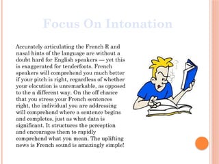 Accurately articulating the French R and
nasal hints of the language are without a
doubt hard for English speakers — yet this
is exaggerated for tenderfoots. French
speakers will comprehend you much better
if your pitch is right, regardless of whether
your elocution is unremarkable, as opposed
to the a different way. On the off chance
that you stress your French sentences
right, the individual you are addressing
will comprehend where a sentence begins
and completes, just as what data is
significant. It structures the perception
and encourages them to rapidly
comprehend what you mean. The uplifting
news is French sound is amazingly simple!
Focus On Intonation
 