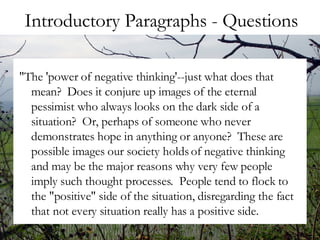 Introductory Paragraphs - Questions "The 'power of negative thinking'--just what does that mean?  Does it conjure up images of the eternal pessimist who always looks on the dark side of a situation?  Or, perhaps of someone who never demonstrates hope in anything or anyone?  These are possible images our society holds of negative thinking and may be the major reasons why very few people imply such thought processes.  People tend to flock to the "positive" side of the situation, disregarding the fact that not every situation really has a positive side.  