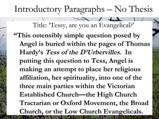 Introductory Paragraphs – No Thesis Title: ‘Tessy, are you an Evangelical?’ “ This ostensibly simple question posed by Angel is buried within the pages of Thomas Hardy’s  Tess of the D’Urbervilles .  In putting this question to Tess, Angel is making an attempt to place her religious affiliation, her spirituality, into one of the three main parties within the Victorian Established Church—the High Church Tractarian or Oxford Movement, the Broad Church, or the Low Church Evangelicals.  